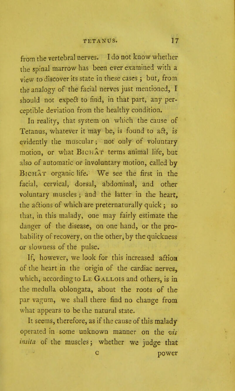 from the vertebral nerves. I do not know whether the spinal marrow has been ever examined with a view to discover its state in these cases ; but^ frotn the analogy of the facial nerves just mentioned, I should noc expe£l to find, in that part, any per- ceptible deviation from the healthy condition. In reality, that system on which the cause of Tetanus, whatever it may be, is found to aft, is evidently the muscular; not only of voluntary motion, or what Bichat terms animal life, but also of automatic or involuntary motion, called by Bichat organic life. We see the first in the facial, cervical, dorsal, abdominal, and other voluntary muscles; and the latter in the heart, the actions of which are preternaturally quick; so that, in this malady, one may fairly estimate the danger of the disease, on one hand, or the pro- bability of recovery, on the other, by the quickness or slowness of the pulse. If, however, we look for this increased aftiou of the heart in the origin of the cardiac nerves, which, according to Le Gallois and others, is in the medulla oblongata, about the roots of the par vagum, we shall there find no change from what appears to be the natural state. It seems, therefore, as if the cause of this malady operated in some unknown manner on the vis insita of the muscles j whether we judge that c power