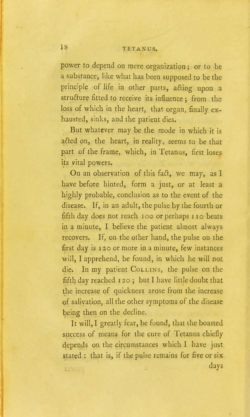 power to depend on mere organization; or to be a substance, like what has been supposed to be the principle of life in other parts, afling upon a strufture fitted to receive its influence ; from the loss of which in the heart, that organ, finally ex- hausted, sinks, and the patient dies. But whatever may be the mode in which it is afted on, the heart, in reality, seems to be that part of the frame, which, in Tetanus, first loses its vital powers. On an observation of this hd:, we may, as I have before hinted, form a just, or at least a highly probable, conclusion as to the event of the disease. If, in an adult, the pulse by the fourth or fifth day does not reach loo or perhaps no beats in a minute, I believe the patient almost always recovers. If, on the other hand, the pulse on the first day is 120 or more in a minute, few instances will, I apprehend, be found, in which he will not die. In my patient Collins, the pulse on the fifth day reached 120 ; but I have little doubt that the increase of quickness arose from the increase of salivation, all the other symptoms of the disease being then on the decline. It will, I greatly fear, be found, that ihe boasted success of means for the cure of Tetanus chiefly depends on the circumstances which I have just stated : that is, if the pulse remains for five or six days