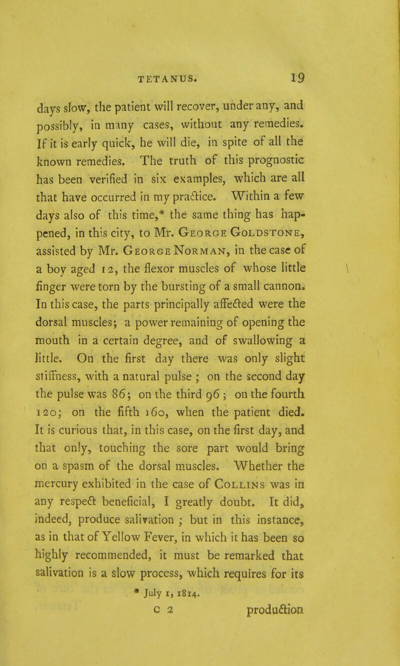 days slow, the patient will recover, under any, and possibly, in mmy cases, without any remedies. If it is early quick, he will die, in spite of all the known remedies. The truth of this prognostic has been verified in six examples, which are all that have occurred in my praflice. Within a few days also of this time,* the same thing has hap- pened, in this city, to Mr. George Goldstone, assisted by Mr. George Norman, in the case of a boy aged 12, the flexor muscles of whose little finger were torn by the bursting of a small cannon* In this case, the parts principally afFefted were the dorsal muscles; a power remaining of opening the mouth in a certain degree, and of swallowing a little. On the first day there was only slight stiffness, with a natural pulse ; on the second day the pulse was 86; on the third 96 ; on the fourth 120; on the fifth 160, when the patient died. It is curious that, in this case, on the first day, and that only, touching the sore part would bring on a spasm of the dorsal m.uscles. Whether the mercury exhibited in the case of Collins was in any respe6l beneficial, I greatly doubt. It did, indeed, produce salivation ; but in this instance, as in that of Yellow Fever, in which it has been so highly recommended, it must be remarked that salivation is a slow process, which requires for its • July I, 1814. c 2 produftion