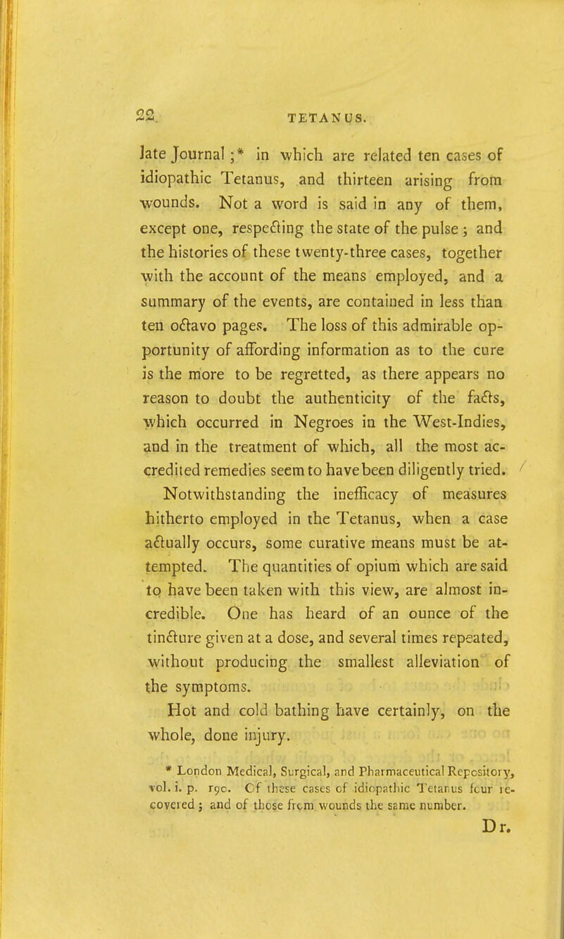 Jate Journal ;* In which are related ten cases of idiopathic Tetanus, and thirteen arising from wounds. Not a word is said in any of them, except one, respecting the state of the pulse ; and the histories of these twenty-three cases, together with the account of the means employed, and a summary of the events, are contained in less thaa ten Oiflavo pages. The loss of this admirable op- portunity of affording information as to the cure is the more to be regretted, as there appears no reason to doubt the authenticity of the fafls, which occurred in Negroes in the West-Indies, and in the treatment of which, all the most ac- credited remedies seem to have been diligently tried. Notwithstanding the inefficacy of measures hitherto employed in the Tetanus, when a case aftually occurs, some curative means must be at- tempted. The quantities of opium which are said to have been taken with this view, are almost in- credible. One has heard of an ounce of the tinCltire given at a dose, and several times repeated, without producing the smallest alleviation of the symptoms. - > Hot and cold bathing have certainly, on the whole, done injury. * London Medica], Surgical, and Pharmaceutical Repository, vol. i. p. 190. Cf these cases of idiopathic Tetanus fcur re- covered ; and of those fr(;,m. wounds the same number. Dr.