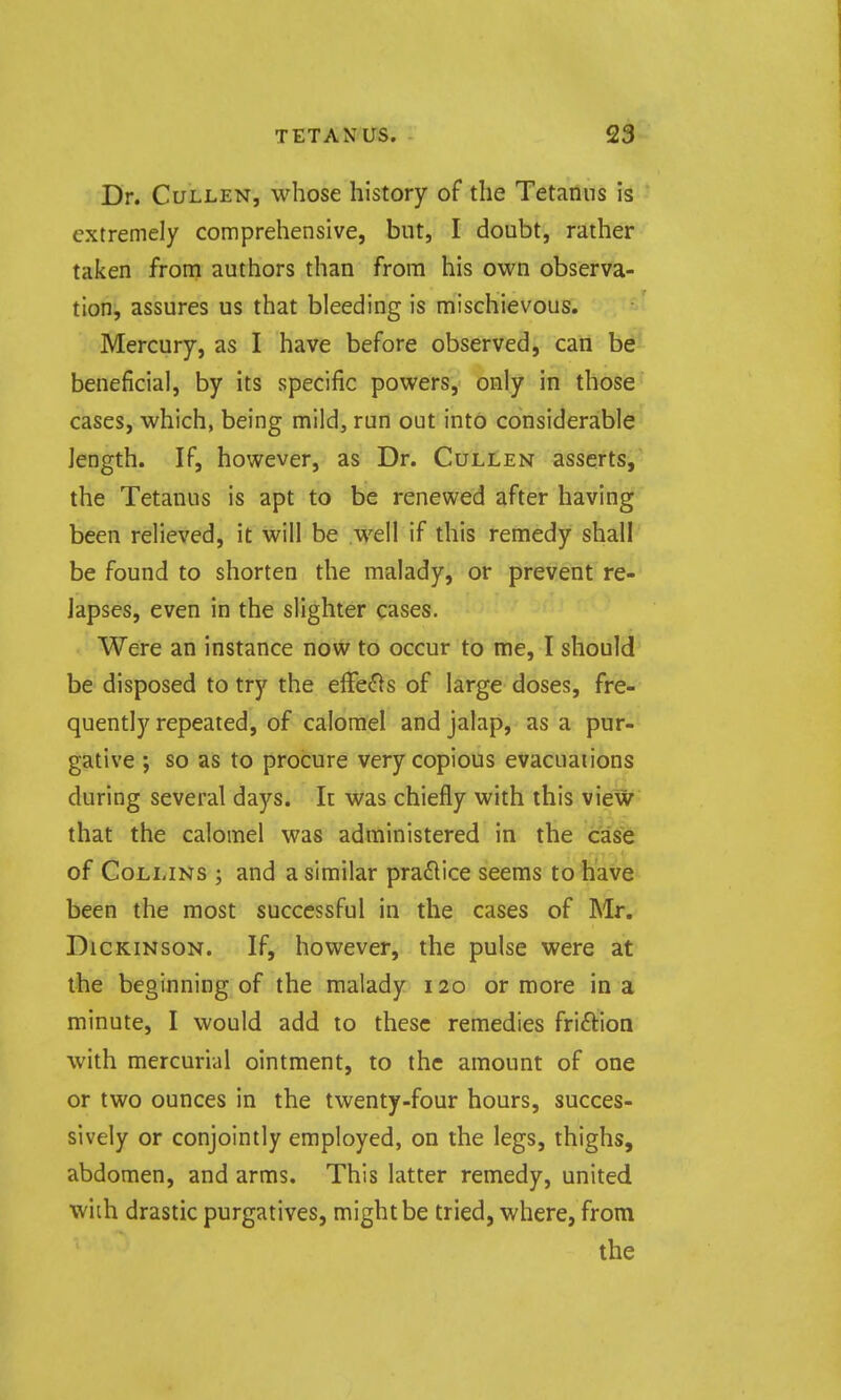 Dr. CuLLEN, whose history of the Tetanus is extremely comprehensive, but, I doubt, rather taken froni authors than from his own observa- tioHj assures us that bleeding is mischievous. Mercury, as I have before observed, caii be'^ beneficial, by its specific powers, only in those' cases, which, being mild, run out into considerable length. If, however, as Dr. Cullen asserts, the Tetanus is apt to be renewed after having been relieved, it will be well if this remedy shall be found to shorten the malady, or prevent re- lapses, even in the slighter cases. Were an instance now to occur to me, I should be disposed to try the efFe<fls of large doses, fre- quently repeated, of calomel and jalap, as a pur- gative ; so as to procure very copious evacuations during several days. It was chiefly with this view that the calomel was administered in the case of Collins ; and a similar practice seems to have been the most successful in the cases of Mr, Dickinson. If, however, the pulse were at the beginning of the malady 120 or more in a minute, I would add to these remedies friftion with mercurial ointment, to the amount of one or two ounces in the twenty-four hours, succes- sively or conjointly employed, on the legs, thighs, abdomen, and arms. This latter remedy, united wiih drastic purgatives, might be tried, where, from the