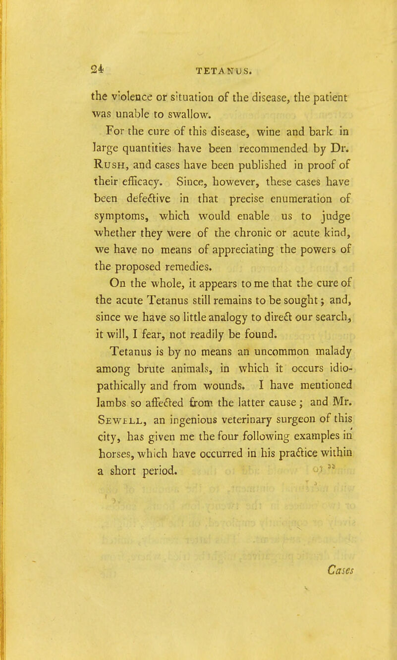 the violence or situation of the disease, the patient was unable to swallow. For the cure of this disease, wine and bark in large quantities have been recommended by Dr. Rush, and cases have been published in proof of their efficacy. Since, however, these cases have been defeftive in that precise enumeration of symptoms, which would enable us to judge whether they were of the chronic or acute kind, we have no means of appreciating the powers of the proposed remedies. On the whole, it appears to me that the cure of the acute Tetanus still remains to be sought j and, since we have so little analogy to direft our search, it will, I fear, not readily be found. Tetanus is by no means an uncommon malady among brute animals, in which it occurs idio- pathically and from wounds. I have mentioned lambs so alFefted from the latter cause; and Mr. Sew£LL, an ingenious veterinary surgeon of this city, has given me the four following examples in horses, which have occurred in his praftice within a short period. Cases
