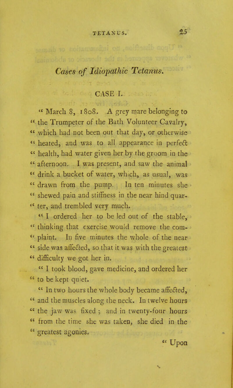 Cases of Idiojmthic Tetanus, CASE L  March 8, 1808. A grey mare belonging to  the Trumpeter of the Bath Volunteer Cavalry, ** which had not been out that day, or otherwise  heated, and was to all appearance in perfe6l *' health, had water given her by the groom in the  afternoon. I was present, and saw the animal ** drink a bucket of water, which, as usual, was  drawn from the pump. In ten minutes she ■ shewed pain and stiffness in the near hind quar- ** ter, and trembled very much. *' I ordered her to be led out of the stable, -  thinking that exercise would remove the com- *' plaint. In five minutes the whole of the near '* side was affe^^ed, so that it was with the greatest *' difficulty we got her in.  I took blood, gave medicine, and ordered her *' to be kept quiet.  In two hours the whole body became affe£led,  and the muscles along the neck. In twelve hours  the jaw was fixed ; and in twenty-four hours  from the time she was taken, she died in the  greatest agonies. « Upon