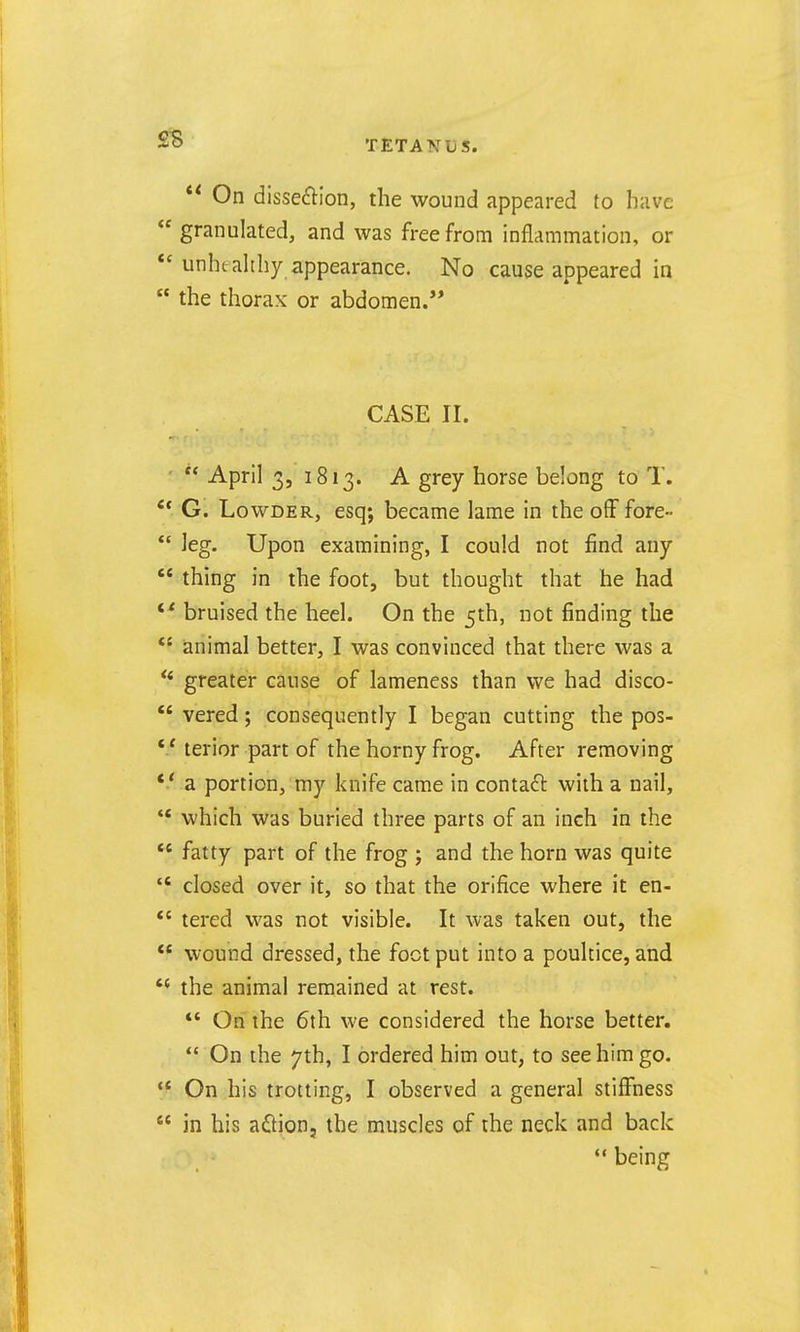  On dissection, the wound appeared to have  granulated, and was free from inflammation, or *'unheahhy appearance. No cause appeared in  the thorax or abdomen.'* CASE II.  April 3, 1813. A grey horse belong to T. ** G. LowDER, esq; became lame in the off fore-  leg. Upon examining, I could not find any  thing in the foot, but thought that he had  bruised the heel. On the 5th, not finding the *' animal better, I was convinced that there was a greater cause of lameness than we had disco-  vered; consequently I began cutting the pos- terior part of the horny frog. After removing *■* a portion, my knife came in contact with a nail,  which was buried three parts of an inch in the  fatty part of the frog ; and the horn was quite  closed over it, so that the orifice where it en- *' tered was not visible. It was taken out, the  wound dressed, the foot put into a poultice, and  the animal remained at rest. *' On the 6th we considered the horse better.  On the 7th, I ordered him out, to see him go.  On his trotting, I observed a general stiffness  in his aflion, the muscles of the neck and back being