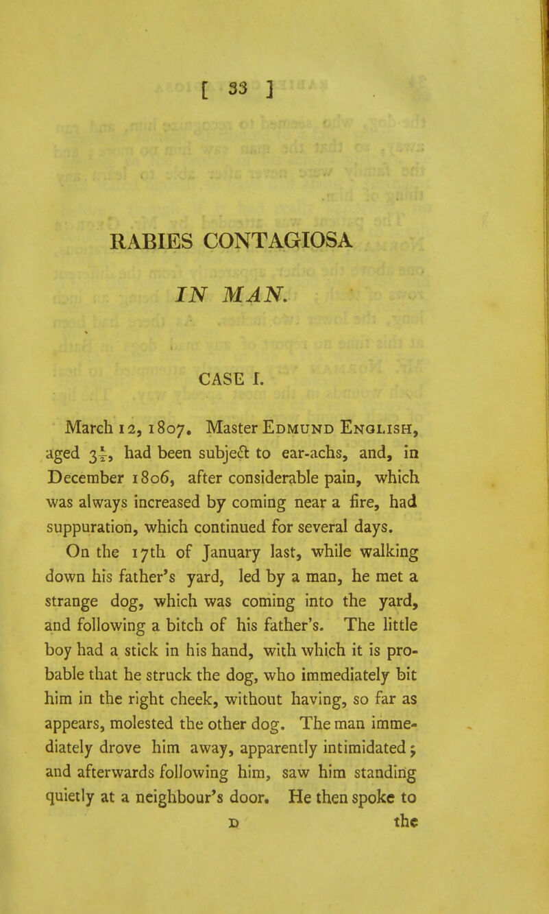 [ S3 ] RABIES CONTAGIOSA IN MAN, CASE I. March 12, 1807, Master Edmund English, aged 2,ii had been subject to ear-achs, and, in December 1806, after considerable pain, which was always increased by coming near a fire, had suppuration, which continued for several days. On the 17th of January last, while walking down his father's yard, led by a man, he met a strange dog, which was coming into the yard, and following a bitch of his father's. The little boy had a stick in his hand, with which it is pro- bable that he struck the dog, who immediately bit him in the right cheek, without having, so far as appears, molested the other dog. The man imme- diately drove him away, apparently intimidated j and afterwards following him, saw him standing quietly at a neighbour's door. He then spoke to D the