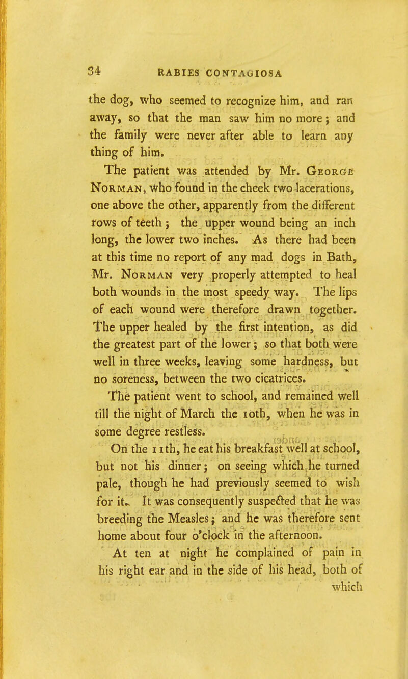 the dog, who seemed to recognize him, and ran away, so that the man saw him no more; and the family were never after able to learn any thing of him. The patient was attended by Mr. George Norman, who found in the cheek two lacerations, one above the other, apparently from the different rows of teeth j the upper wound being an inch long, the lower two inches. As there had been at this time no report of any mad dogs in Bath, Mr. Norman very properly attempted to heal both wounds in the most speedy way.. The lips of each wound were therefore drawn together. The upper healed by the first intention, as did the greatest part of the lower; so that both were well in three weeks, leaving some hardness, but no soreness, between the two cicatrices. The patient went to school, and remained well till the night of March the loth, when he was in some degree restless. On the 11 th, he eat his breakfast well at school, but not his dinner j on seeing which he turned pale, though he had previously seemed to wish for it.. It was consequently suspefted that he was breeding the Measles; and he was therefore sent home about four o'clock in the afternoon. At ten at night he complained of pain in his right ear and in the side of his head, both of which