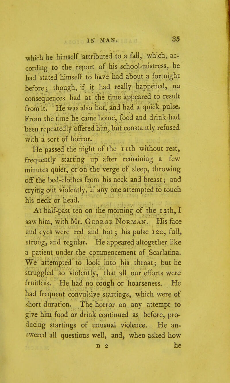 which he himself attributed to a fall, which, ac- cording to the report of his school-mistress, he had stated himself to have had about a fortnight before i though, if it had really happened, no consequences had at the time appeared to result from it. ' He was also hot, and had a quick pulse. From the time he came home, food and drink had been repeatedly offered him,,but constantly refused with a sort of horror. He passed the night of the iith without rest, frequently starting up after remaining a few minutes quiet, or on the verge of sleep, throwing off the bed-clothes from his neck and breast; and crying out violeiitly, if any one attempted to touch his neck or head. „ ' ' , At half-past ten on the morning of the 12th, I saw him, with Mr. George Norman. His face and eyes were red and hot j his pulse 120, full, strong, and regular. He appeared altogether like a patient under the commencement of Scarlatina. We attempted to look into his throat; but he struggled so violently, that all our efforts were fruitless. He had no cough or hoarseness. He had frequent convuislve startings, which were of short duration. The horror on any attempt to give him food or drink continued as before, pro- ducing startings of unusual violence. He an- swered all questions well, and, when asked how D 2 he