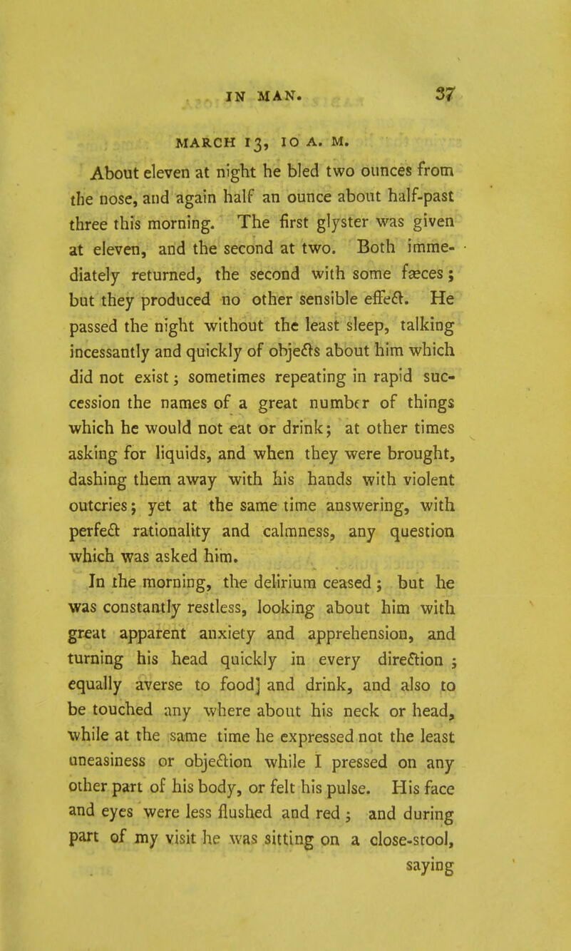 MARCH 13, 10 A. M. About eleven at night he bled two ounces from the nose, and again half an ounce about half-past three this morning. The first glyster was given at eleven, and the second at two. Both imme- diately returned, the second with some fseces; but they produced no other sensible efFeft. He passed the night without the least sleep, talking incessantly and quickly of obje^ls about him which did not exist; sometimes repeating in rapid suc- cession the names of a great number of things which he would not eat or drink; at other times asking for liquids, and when they were brought, dashing them away with his hands with violent outcries; yet at the same time answering, with perfeft rationality and calmness, any question which was asked him. In the morning, the delirium ceased ; but he was constantly restless, looking about him with gr^at apparent anxiety and apprehension, and turning his head quickly in every direction j equally averse to food] and drink, and also to be touched any where about his neck or head, while at the same time he expressed not the least uneasiness or obje£lion while I pressed on any other part of his body, or felt his pulse. His face and eyes were less flushed and red ; and during part of my visit he was sitting on a close-stool, saying