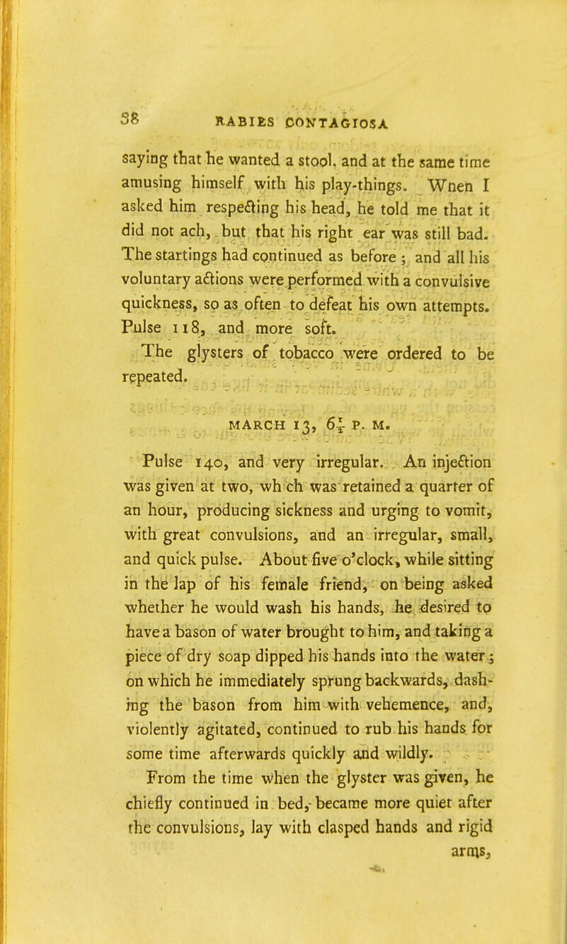 saying that he wanted a stool and at the same time amusing himself with his play-things. Wnen I asked him respeaing his head, he told me that it did not ach, but that his right ear'was still bad. The startings had continued as before ; and all his voluntary a£tions were performed with a convulsive quickness, so as often to defeat his own attempts. Pulse n8, and more soft. The glysters of. tobacco .WCTe^ OT^ to be repeated. MARgH I j,j5f Pulse 140, and very irregular. An jnjeftion was given at two, wh ch was retained a quarter of an hour, producing sickness and urging to vomit, with great convulsions, and an irregular, small, and quick pulse. About five o'clock, while sitting in the lap of his female friend, on being asked whether he would wash his hands, Jie desired to have a bason of water brought to him, and taking a piece of dry soap dipped his hands into the water,; on which he immediately sprung backwards, dash- ing the bason from him with vehemence, and, violently agitated, continued to rub his hands for some time afterwards quickly ajtid wildly. From the time when the glyster was given, he chiefly continued in bed,-became more quiet after the convulsions, lay with clasped hands and rigid arnis,