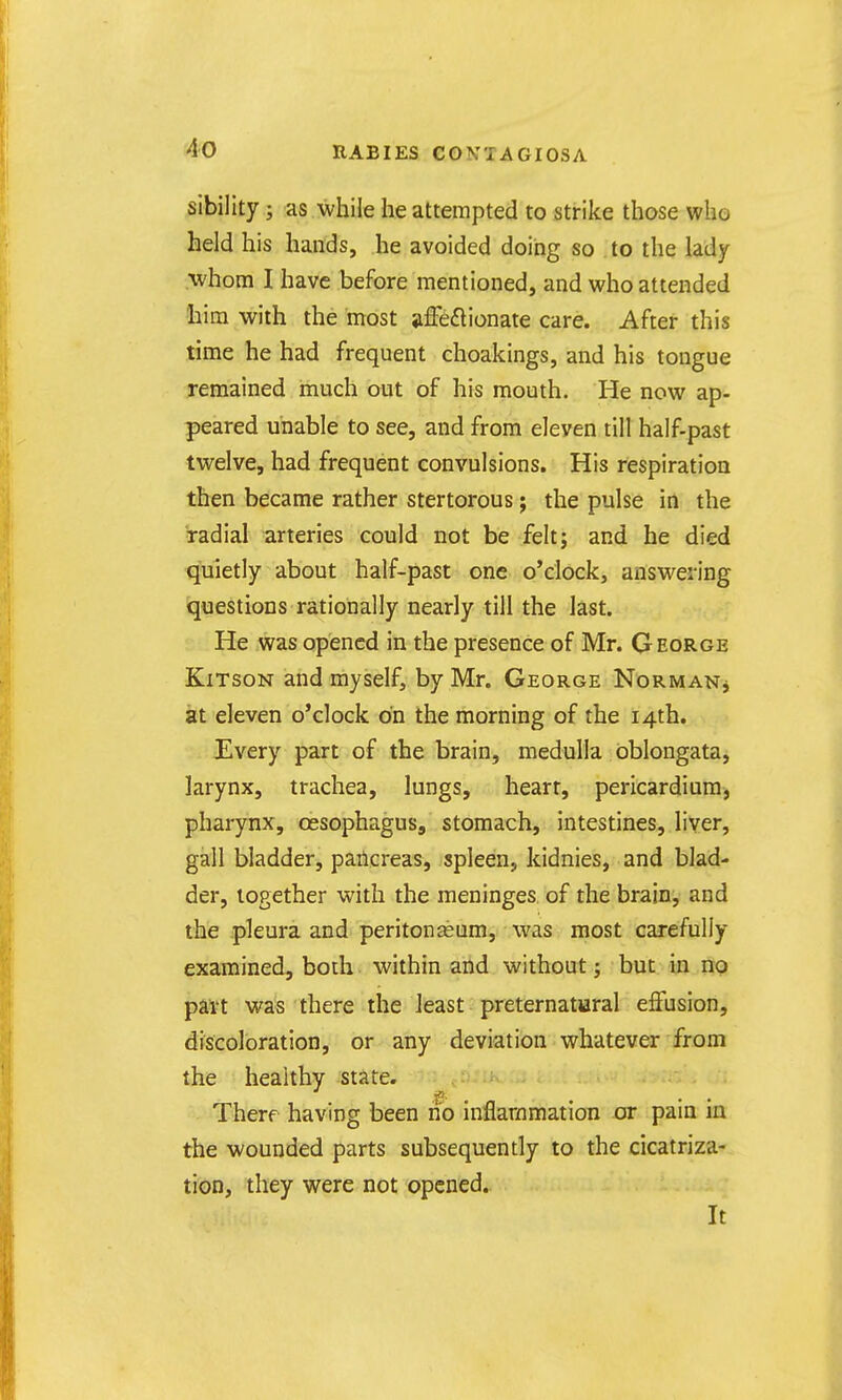 sibility; as while he attempted to strike those who held his hands, he avoided doing so . to the lady •whom I have before mentioned, and who attended liim with the most iiffeftionate care. After this time he had frequent choakings, and his tongue remained much out of his mouth. He now ap- peared unable to see, and from eleven till half-past twelve, had frequent convulsions. His respiration then became rather stertorous j the pulse in the radial arteries could not be felt; and he died quietly about half-past one o'clock, answering questions rationally nearly till the last. He was opened in the presence of Mr. George KiTsoN and myself, by Mr. George NoRMANj at eleven o'clock on the morning of the 14th. Every part of the brain, medulla oblongata, larynx, trachea, lungs, heart, pericardium-, pharynx, oesophagus, stomach, intestines, liver, gall bladder, pancreas, spleen, kidnies, and blad- der, together with the meninges of the brain, and the pleura and peritonaeum, was most carefully examined, both within and without; but in no part was there the least preternatiaral effusion, discoloration, or any deviation whatever from the healthy state. Therf having been no inflaramatioB or pain in the wounded parts subsequently to the cicatriza- tion, they were not opened. It