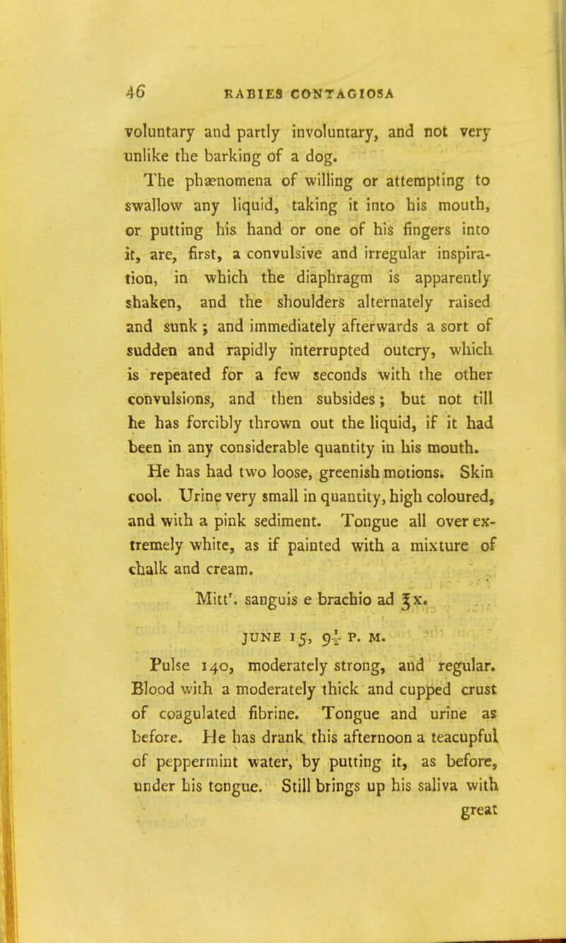 voluntary and partly involuntary, and not very unlike the barking of a dog. The phasnomena of willing or attempting to swallow any liquid, taking it into his mouth, or. putting his hand or one of his fingers into it, are, first, a convulsive and irregular inspira- tion, in which the diaphragm is apparently shaken, and the shoulders alternately raised and sunk; and immediately afterwards a sort of sudden and rapidly interrupted outcry, which is repeated for a few seconds with the other convulsions, and then subsides; but not till he has forcibly thrown out the liquid, if it had been in any considerable quantity in his mouth. He has had two loose, greenish motions. Skin cool. Urine very small in quantity, high coloured, and with a pink sediment. Tongue all over ex- tremely white, as if painted with a mixture of chalk and cream. Mitt\ sanguis e brachio ad ^x. JUNE 15, 9-1 p. M. Pulse 140, moderately strong, and regular. Blood with a moderately thick and cupped crust of coagulated fibrine. Tongue and urine as before. He has drank this afternoon a teacupful of peppermint water, by putting it, as before, under his tongue. Still brings up his saliva with great