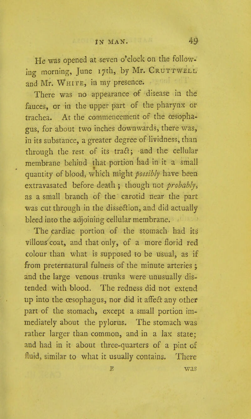 He was opened at seven o'clock on the follow- ing morning, June 17th, by Mr. Cruttwell and Mr. White, in ray presence. There was no appearance of disease in the fauces, or in the upper part of the pharynx or trachea. At the commencement of the oesopha- gus, for about two inches downwards, there was, in its substance, a greater degree of lividness, than through the rest of its traft; and the cellular membrane behind that portion had in it a small quantity of blood, which m\ght possib/y have been extravasated before death ; though not probahlyi as a small branch of the carotid near the part was cut through in the disse6lIon, and did actually bleed into the adjoining cellular membrane. The jcardiac portion of the stomach had its villou/coat, and that only, of a more florid red colour than what is supposed to be usual, as if from preternatural fulness of the minute arteries ; and the large venous trunks were unusually dis- tended with blood. The redness did not extend up into the oesophagus, nor did it affe£i: any other part of the stomach, except a small portion im- mediately about the pylorus. The stomach was rather larger than common, and in a lax state; and had in it about three-quarters of a pint of fluid, similar to what it usually contains. There j; was