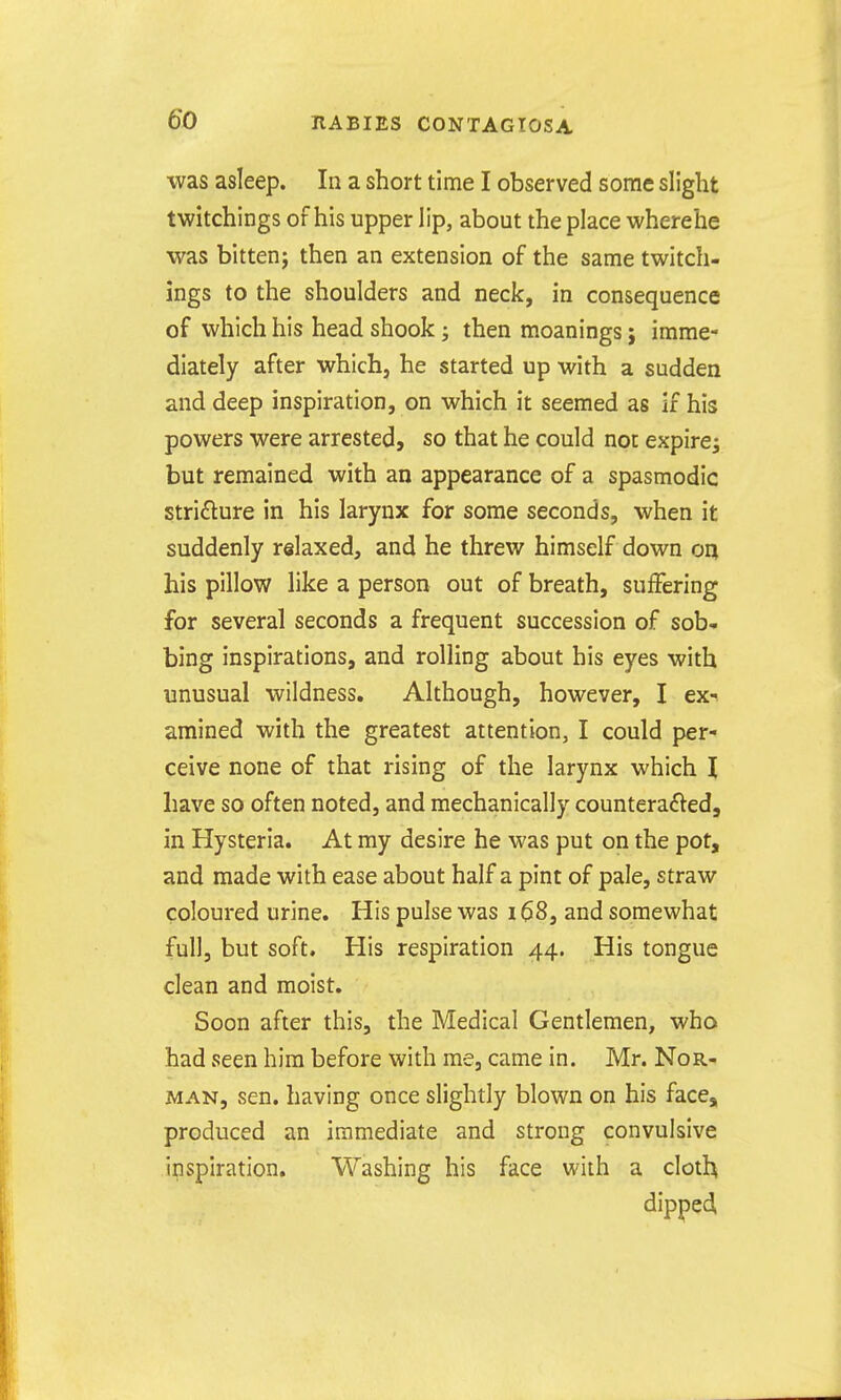 was asleep. In a short time I observed some slight twitchings of his upper iip, about the place wherehe was bittenj then an extension of the same twitch- ings to the shoulders and neck, in consequence of which his head shook; then moanings j imme- diately after which, he started up with a sudden and deep inspiration, on which it seemed as if his powers were arrested, so that he could not expire^ but remained with an appearance of a spasmodic stricture in his larynx for some seconds, when it suddenly relaxed, and he threw himself down o^ his pillow like a person out of breath, suffering for several seconds a frequent succession of sob- bing inspirations, and rolling about his eyes with unusual wildness. Although, however, I ex-^ amined with the greatest attention, I could per- ceive none of that rising of the larynx which \ have so often noted, and mechanically counterafted, in Hysteria. At my desire he was put on the pot, and made with ease about half a pint of pale, straw coloured urine. His pulse was i $8, and somewhat full, but soft. His respiration 44. His tongue clean and moist. Soon after this, the Medical Gentlemen, who had seen him before with me, came in. Mr. Nor- man, sen. having once slightly blown on his face, produced an immediate and strong convulsive inspiration. Washing his face with a cloth dipped,