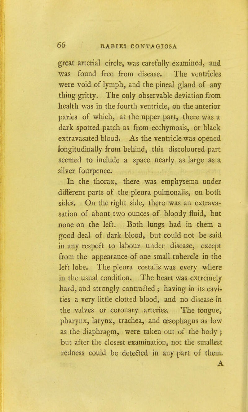 great arterial circle, was carefully examined, and was found free from disease. The ventricles were void of lymph, and the pineal gland of any thing gritty. The only observable deviation from health was in the fourth ventricle, on the anterior paries of which, at the upper part, there was a dark spotted patch as from ecchymosis, or black extravasated blood. As the ventricle was opened longitudinally from behind, this discoloured part seemed to include a space nearly as large as a silver fourpence. In the thorax, there was emphysema under different parts of the pleura pulmonalis, on both sides. On the right side, there was an extrava- sation of about two ounces of bloody fluid, but none on the left. Both lungs had in them a good deal of dark blood, but could not be said in any respeft to labour under disease, except from the appearance of one small tubercle in the left lobe. The pleura costalis was every where in the usual condition. The heart was extremely hard, and strongly contra6led ; having in its cavi- ties a very little clotted blood, and no disease in the valves or coronary arteries. The tongue, pharynx, larynx, trachea, and oesophagus as low as the diaphragm, were taken out of the body ; but after the closest examination, not the smallest redness could be detefted in any part of them. A