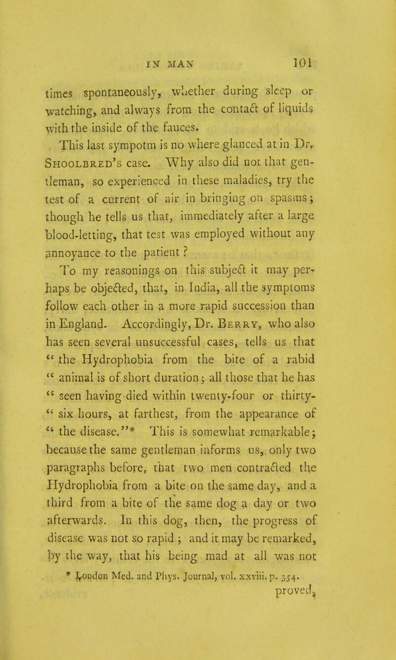 times spontaneously, wliether during sleep or ■watching, and always from the contaft of liquids with the inside of the fauces. . This last sympotra is no where glanced at in Dr, Shoolbred's case. Why also did not that gen- tleman, so experienced in these maladies, try the test of a current of air in bringing on spasms; though he tells us that, immediately after a large blood-letting, that test was employed without any annoyance to the patient ? To my reasonings on this subje^l: it may perr haps be objedled, that, in India, all the symptoms follow each other in a more rapid succession than in England. Accordingly, Dr. Berry, who also has seen several unsuccessful cases, tells us that *' the Hydrophobia from the bite of a rabid  animal is of short duration j all those that he has  seen having died within twenty-four or thirty-  six hours, at farthest, from the appearance of *' the disease.* This is somewhat remarkable; because the same gentleman informs us, only two paragraphs before, that two men contradted the Hydrophobia from a bite on the same day, and a third from a bite of the same dog a day or two afterwards. In this dog, then, the progress of disease was not so rapid j and it may be remarked, by the way, that his being mad at all was not • J^ondon Med. and Pliys. Journal, vol. xxviii.p. 354. proved,