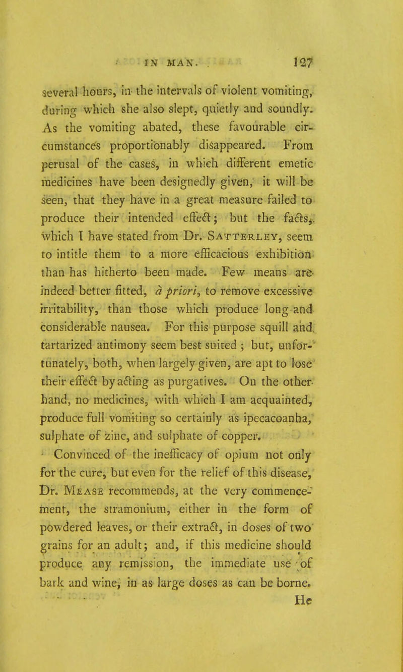 several hours, in the intcrviils of violent vomitinj^,. during which she also slept, quietly and soundly. As the vomiting abated, these favourable cir- cumstances proportionably disappeared. From perusal of the cases, in which different emetic medicines have been designedly given, it will be seen, that they have in a great measure failed to produce their intended effeft; but the faftSj. which I have stated from Dr. Sattrrley, seem to intitle them to a more efficacious exhibition than has hitherto been made. Few means are- indeed better fitted, a priori, to remove excessive irritability, than those which produce long and considerable nausea. For this purpose squill and. tartarized antimony seem best suited ; but, unfor-' tunately, both, when largely given, are apt to lose their effeft by a61:ing as purgatives. On the other- hand, no medicines, with which I am acquainted, produce full vomiting so certainly as ipecacoanha, sulphate of zinc, and sulphate of copper. • Convinced of the inefficacy of opium not only for the cure, but even for the relief of this disease. Dr. Mease recommends, at the very commence- ment, the stramonium, either in the form of powdered leaves, or their extract, in doses of two grains for an adult; and, if this medicine should produce any remission, the immediate use - of bark and wincj in a& large doses as can be borne. He