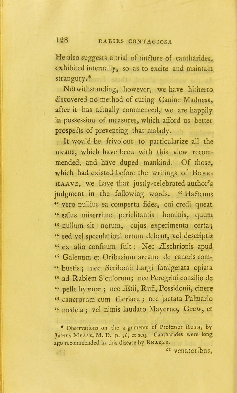 He also suggests a trial of tinflure of cantharides, exhibited internally, so as to excite and maintain strangury.* Notwithstanding, however, we have hitherto discovered no method of curing Canine Madness, after It has adually commenced, we are happily in possession of measures, which afford us better prospefis of preventing that malady. It would be frivolous to particularize all the means, which have been with this view recom- mended, and have duped mankind. Of those, which had existed before the writings of Boer- HAAVE, we have that justly-celebrated author's judgment in the following words.  Haftenus *' vero nullius ea comperta fides, cui credi queat *^ salus miserrime periclitantis hominis, quum  nullum sit notum, cujus experimenta certaj  sed vel speculationi ortum debent, vel descriptis *• ex alio confisum fuit: Nec -^schrionis apud Galenum et Oribasium arcano de cancris com-  bustis; nec Scribonii Largi famigerata opiata *' ad Rabiem Siculorum; nec Peregrini consilio de *' pellehycenjs j nec ^tii, Rufi, Possidonli, cinere ** cancrorum cum tlieriaca j nec jactata Palraario medela j vel nimis laudato Mayerno, Grew, et * Observations on the arguments of Professor Rush, by James Mease, M. D. p. 56, et seq. Cantharides were long ago recomraendcd in this disease by Rhaz.es.  venatorlbus,