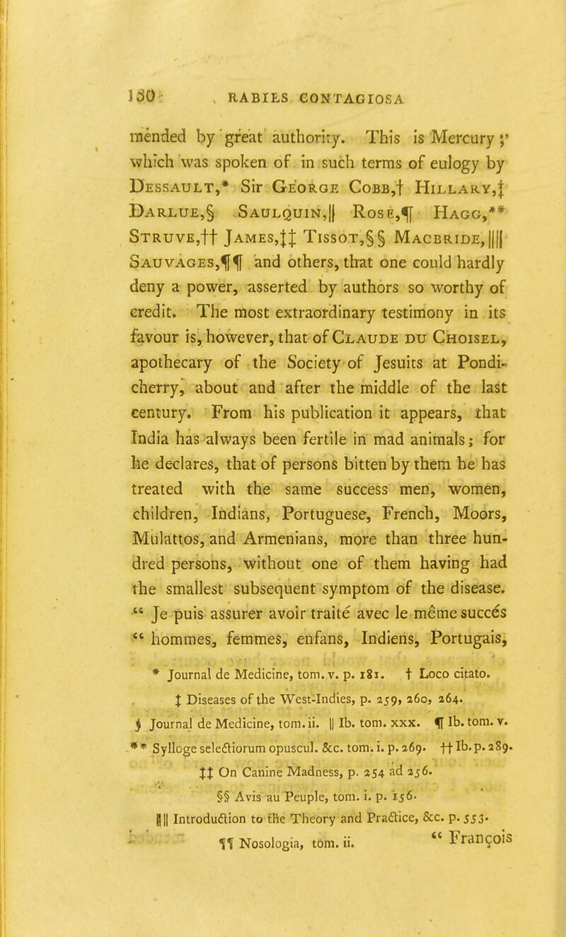 150 mended by great authority. This is Mercury which was spoken of in such terms of eulogy by Dessault,* Sir George Cobb,! Hillary,! Darlue,§ Saulquin,!} Rose,<[[ Hagg,** STRUVEjft James,|:{: Tissot,§§ Macbride,!!!! SauvageSj^^ and others, that one could hardly deny a power, asserted by authors so worthy of credit. The most extraordinary testimony in its favour is, however, that of Claude du Choisel, apothecary of the Society of Jesuits at Pondi- cherry, about and after the middle of the last century. From his publication it appears, that India has always been fertile in mad animals; for he declares, that of persons bitten by them he has treated with the same success men, women, children, Indians, Portuguese, French, Moors, Mulattos, and Armenians, more than three hun- dred persons, without one of them having had the smallest subsequent symptom of the disease. Je puis assurer avoir traite avec le memesucces homraes, femmes, enfans, Indiens, Portugais, * Journal de Medicine, torn. v. p. i8i. t Loco citato. X Diseases of the West-Indies, p. 259, 260, 264. j Journal de Medicine, torn. ii. || lb. torn. xxx. f lb. torn. v. ** Sylloge selefliorum opuscul. &c. torn. i. p. 269. ff lb. p. 289. XX On Canine Madness, p. 254 ad 256.' §§ Avis au Peuple, torn. i. p. 156. mi Introduflion to the Theory and Praftice, &c. p. 553.