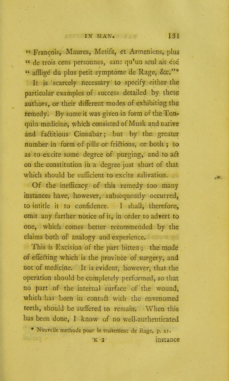  Francois, Miiures, Metifs, et Armeniens, plus  de trois cens personnes, sane qu*un seul ait ete  afflige du plus petit symptome de Rage, &;c.* It is scarcely necessary to specify either the particular examples of success detailed by these authors, or their different modes of exhibiting the remedy. By some it was given in form of the Ton* quin medicine, which consisted of Musk and native and faftitious Cinnabar; but by the greater number in form of pills or fridions, or both ; so as to excite some degree of purging, and to act on the constitution in a degree just short of that which should be sufficient to excite salivation. : Of the inefHcacy of this remedy too many instances have, however, subsequently occurred, to intitle it to confidence. I shall, therefore, omit any farther notice of it, in order to advert to one, which comes better recommended by the claims both of analogy and experience. • This is Excision of the part bitten ; this-mode of effefting which is the province of surgery, and not of medicine. It is evident, however, that the operation should be completely performed, so that no part of the internal surface of the wound, which has been in contaft with the envenomed teeth, should be suffered to remain. When this has been done, I know of no well-authenticated • Nouvelle methode pour le traitement de Rage, p. ii. ■K2- instance