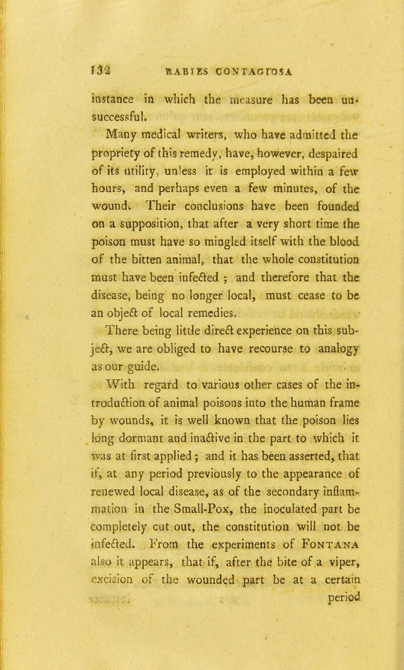 instance in which the measure has been ua* successful. Many medical writers, who have admitted the propriety of this remedy, have, however, despaired of its utility, unless it is employed within a few hours, and perhaps even a few minutes, of the wound-. Their conclusions have been founded on a supposition, that after a very short time the poison must have so mingled itself with the blood of the bitten animal, that the whole constitution must have been infeifted ; and therefore that the disease, being no longer local, must cease to be an objeft of local remedies. There being little dire£l experience on this sub- jeft, we are obliged to have recourse to analogy as our guidci With regard to various other cases of the in- troduftion of animal poisons into the human frame by wounds, it is well known that the poison lies long dormant and inaftive in the part to which it was at first applied ; and it has been asserted, that if, at any period previously to the appearance of renewed local disease, as of the secondary inflam- mation in the Small-Pox, the inoculated part be completely cut out, the constitution will not be infe61ed. From the experiments of Fontana also it appears, that if, after the bite of a viper, excision of the wounded part be at a certain period