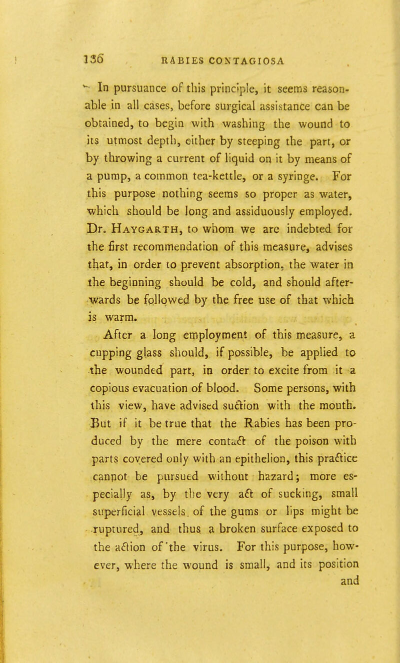 *- In pursuance of this principle, it seems reason- able in all cases, before surgical assistance can be obtained, to begin with washing the wound to ■m utmost depth, either by steeping the part, or by throwing a current of liquid on it by means of a pump, a common tea-kettle, or a syringe. For this purpose nothing seems so proper as water, which should be long and assiduously employed. Dr. Haygarth, to whom we are indebted for the first recommendation of this measure, advises that, in order to prevent absorption, the water in the beginning should be cold, and should after- wards be followed by the free use of that which is warm. After a long employment of this measure, a cupping glass should, if possible, be applied to the wounded part, in order to excite from it a copious evacuation of blood. Some persons, with this view, have advised suction with the mouth. But if it be true that the Rabies has been pro- duced by the mere contaft of the poison with parts covered only with an epithelion, this praftice canpot be pursued without hazard; more es- pecially as, by the very aft of sucking, small superficial vessels, of the gums or lips might be ruptured, and thus a broken surface exposed to the aft ion of the virus. For this purpose, how- ever, where the wound is small, and its position and