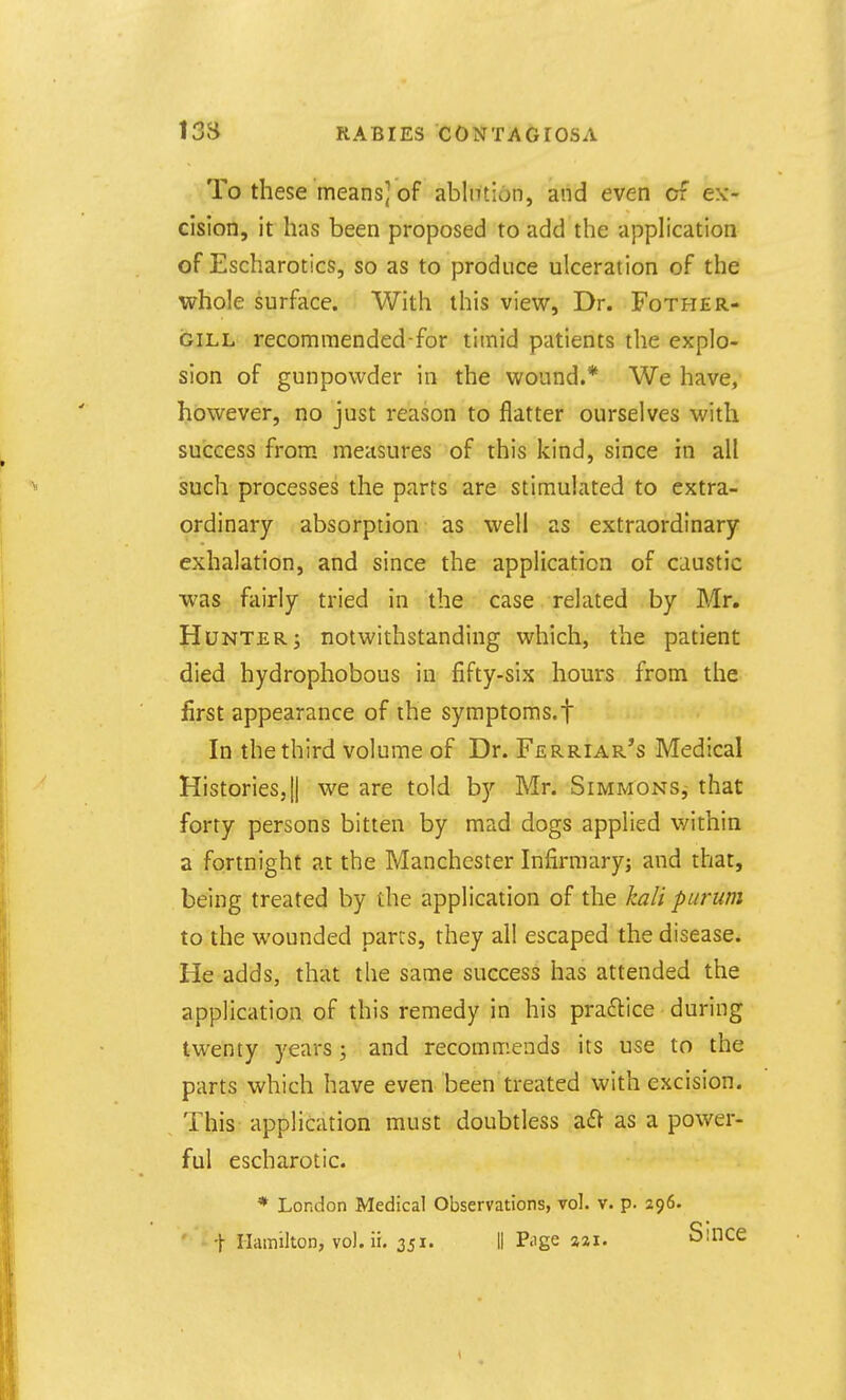 To these means] of ablntion, aiid even of ex- cision, it has been proposed to add the application of Escharotics, so as to produce ulceration of the whole surface. With this view. Dr. Fother- GiLL recommended-for timid patients the explo- sion of gunpowder in the wound.* We have,' however, no just reason to flatter ourselves with success from measures of this kind, since in all such processes the parts are stimulated to extra- ordinary absorption as well as extraordinary exhalation, and since the application of caustic •was fairly tried in the case related by Mr. Hunter; notwithstanding which, the patient died hydrophobous in fifty-six hours from the first appearance of the syraptoms.f In the third volume of Dr. Ferriar's Medical Histories,II we are told by Mr. Simjvtons,- that forty persons bitten by mad dogs applied within a fortnight at the Manchester Infirmaryj and that, being treated by the application of the kali purum to the wounded pares, they all escaped the disease. He adds, that the same success has attended the application of this remedy in his praftice during twenty years; and recommends its use to the parts which have even been treated with excision. This application must doubtless a£l as a power- ful escharotic. * London Medical Observations, vol. v. p. 296.