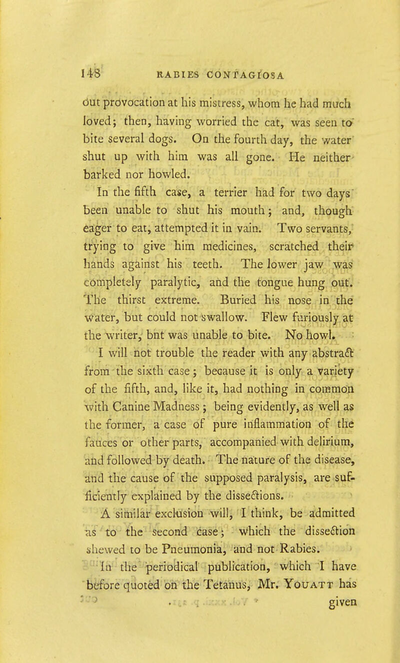 cJut provocation at his mistress, whom he had much loved; then, having worried the cat, was seen to bite several dogs. On the fourth day, the water shut up with him was all gone. He neither barked nor howled. In the fifth case, a terrier had for two days' been unable to shut his mouth; and, though eager to eat, attempted it in vain. Two servants,^ trying to give him medicines, scratched their hands against his teeth. The lower jaw was completely paralytic, and the tongue hung outi ■ The thirst extreme. Buried his nose in the water, but could not swallow. Flew furiously at the writer, bnt was unable to bite. No howl. I will not trouble the reader with any abstraft from the sixth case; because it is only a variety of the fifth, and, like it, had nothing in common with Canine Madness ; being evidently, as well as the former, a case of pure inflammation of the fauces or other parts, accompanied with delirium, and followed by death. The nature of the disease, and the cause of the supposed paralysis, are su& ficientry explained by the disseftions. A similar exclusion will, I think, be admitted Tis to the second case; Which the disse6tion shewed to be Pneumonia, and not Rabies. ^In'- tlie periodical publication, which I have before quoted on the Tetanus, Mr. Youatt has .itt .<i given