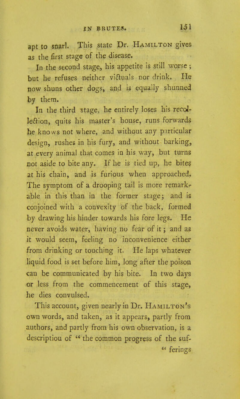 131 apt to snarl. This state Dr. Hamilton gives as the first stage of the disease. In the second stage, his appetite is still worse; but he refuses neither vifluals nor drink. He now shuns other dogs, and is equally shunned by them. In the third stage, he entirely loses his recol- lection, quits his master's house, runs forwards he knows not where, and without any p:irticular design, rushes in his fury, and without barking, at every animal that comes in his way, but turns not aside to bite any. If he is tied up, he bite§ at his chain, and is furious when approached. The symptom of a drooping tail is more remarks- able in this than in the former stage; and is conjoined with a convexity of the back, formed by drawing his hinder towards his fore legs. He never avoids water, having no fear of it; and as it would seem, feeling no inconvenience either from drinking or touching it. He laps whatever liquid food is set before him, long after the poison can be communicated by his bite. In two days or less from the commencement of this stage, he dies convulsed. This account, given nearly in Dr. Hamilton's own words, and taken, as it appears, partly from authors, and partly from his own observation, is a description of  the common progress of the suf- ** ferings