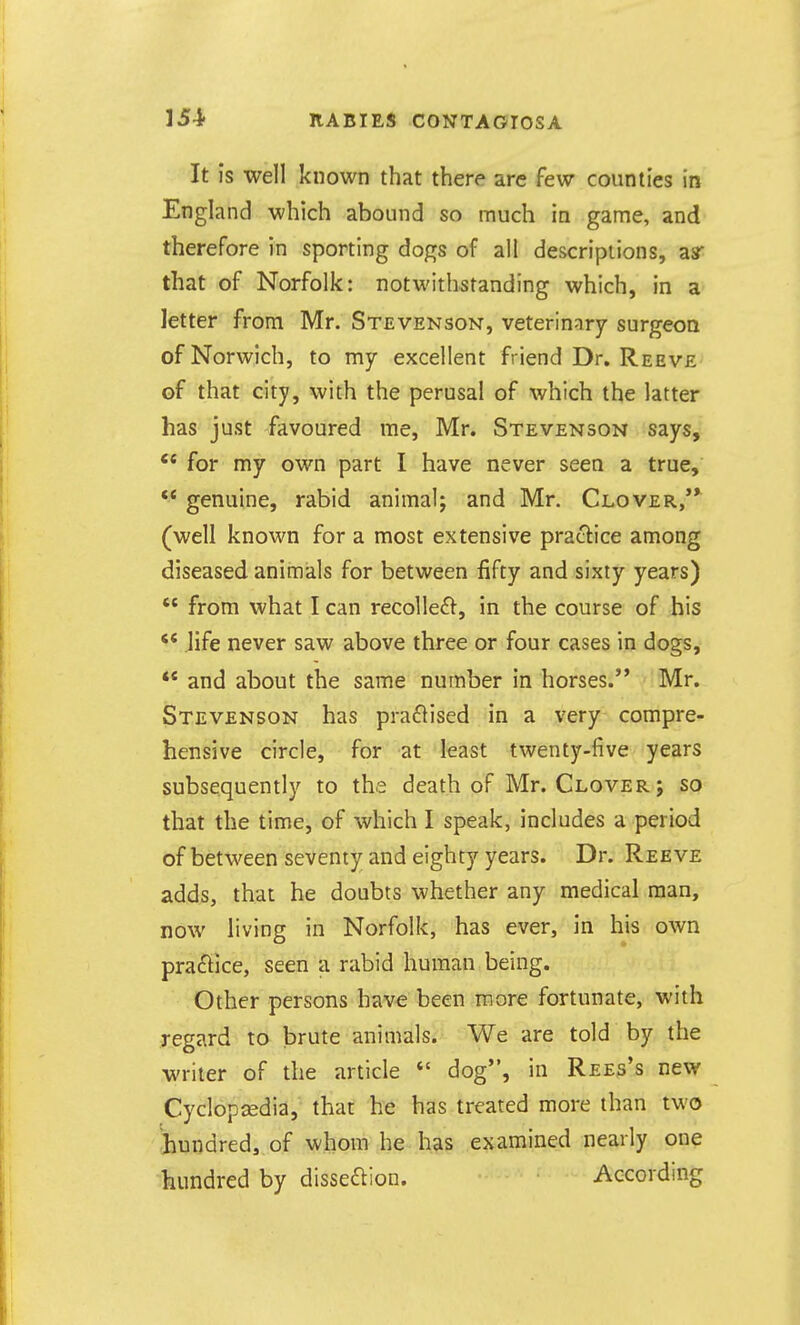 It is well known that there arc few counties in England which abound so much in game, and therefore in sporting dogs of all descriptions, asr that of Norfolk: notwithstanding which, in a letter from Mr. Stevenson, veterinary surgeoa of Norwich, to my excellent friend Dr. Reeve of that city, with the perusal of which the latter has just favoured me, Mr. Stevenson says, for my own part I have never seen a true,  genuine, rabid animal; and Mr. Clover/* (well known for a most extensive practice among diseased animals for between fifty and sixty years) '* from what I can recolle£t^, in the course of his life never saw above three or four cases in dogs,  and about the same number in horses. Mr. Stevenson has praftised in a very compre- hensive circle, for at least twenty-five years subsequently to the death of Mr. Clover ; so that the time, of which I speak, includes a period of between seventy and eighty years. Dr. Reeve adds, that he doubts whether any medical man, now living in Norfolk, has ever, in his own praffice, seen a rabid human being. Other persons have been more fortunate, with regard to brute animals. We are told by the writer of the article  dog, in Rees's new Cyclopcedia, that he has treated more than two hundred, of whom he has examined nearly one hundred by disseftion. According