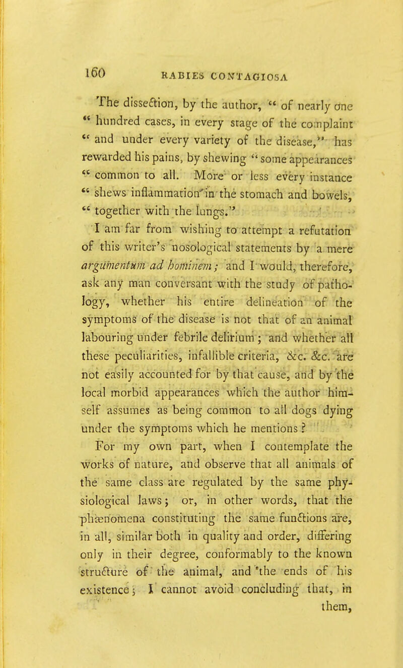 The disseftion, by the author,  of nearly one  hundred cases, in every stage of the complaint «* and under every variety of the disease, has rewarded his pains, by shewing *' some appearances  common to all. More or less every instance  shews inflammation'in the storaacli and bowels, *'together with the lungs.'* ■* I am far from wishing to atteinpt a refutation of this writer's nosological statements by a mere argitmentum ad hominem; and T would, therefore, ask any man conversant with the study of patho-' logy, whether his entire delineation of the symptoms of the disease is not that of an animal labouring Under febrile delirium ; and whether all these peculiarities, infallible criteria, &c. &c. are not easily accounted for by that cause, arid by the local morbid appearances which the author him- self assumes as being common to all dogs dying under the synriptoms which he mentions ? For my own part, when I contemplate the works of nature, and observe that all animals of the same class are regulated by the same phy- siological laws J or, in other words, that the •phtenomena constituting the same functions are, in all, similar both in quality and order, differing only in their degree, conformably to the known strufture of • the animal, and'the ends of his existence i I cannot avoid concluding that, in them,