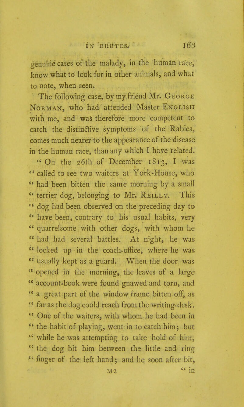 aenulrie cases of the malady, in the human race, know what to look for in other animals, and what to note, when seen. The following case, by my friend Mr. George Norman, who had attended Master English with me, and wa^ therefore more competent to catch the distinctive symptoms of the Rabies, comes much nearer to the appearance of the disease in the human race, than any which I have related.  On the 26th of December 1813, I was called to see two waiters at York-House, who  had been bitten the same morning by a small *' terrier dog, belonging to Mr. Reilly. This ** dog had been observed on the preceding day to *' have been, contrary to his usual habits, very ** quarrelsome with other dogs, with whom he *' had had several battles. At night, he was  locked up in the coach-office, where he was ** usually kept as a guard. When the door was *' opened in the morning, the leaves of a large  account-book were found gnawed and torn, and  a great part of the window frame bitten off, as far as the dog could reach from the writing-desk.  One of the waiters, with whom he had been in  the habit of playing, went in to catch him j but  while he was attempting to take hold of him,  the dog bit him between the little and ring finger of the- left hand; and he soon after bit, M2  in