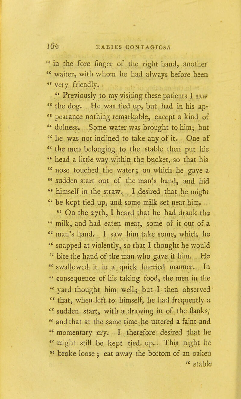  in the fore finger of the right hand, another* *' waiter, with whom he had always before been ** very friendly. ** Previously to my visiting these patients I saw  the dog. He was tied up, but had in his ap- *' pearance nothing remarkable, except a kind of *' dulness. Some water was brought to him; but ^* he was not inclined to take any of it. One of *' the men belonging to the stable then put his  head a little way within the bucket, so that his  nose touched the water; on which he gave a  sudden start out of the man's hand, and hid  himself in the straw.. I desired that he might *' be kept tied up, and some milk set near him.  On the 37th, I heard that he had drank the  milk, and had eaten meat, some of it out of a man's hand^ I saw him take some, which he  snapped at violently, so that I thought he would  bite the hand of the man who gave it him. He swallowed-it in a quick hurried manner. . In  consequence of his taking food, the men in the yard thought him well; but I then observed that, when left to himself, he had frequently a ** sudden start, with a drawing in of the flanks,  and that at the same time he uttered a faint and *' momentary cry. I therefore desired that he *' might still be kept tied up. ■ This night he  broke loose ; eat away the bottom of an oaken  stable