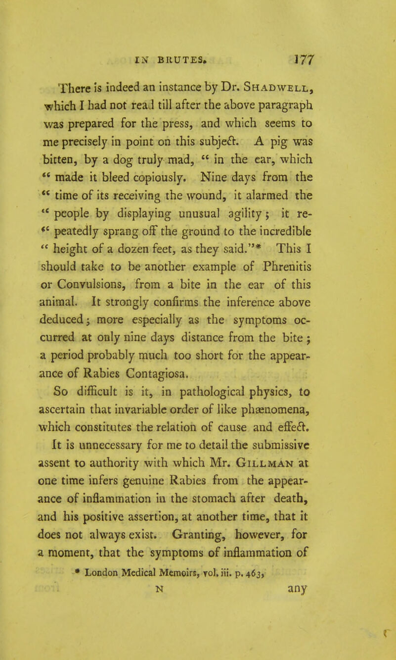 There is indeed an instance by Dr. Shadwell, which I had not reaJ till after the above paragraph was prepared for the press, and which seems to me precisely in point on this subjeft. A pig was bitten, by a dog truly mad,  in the car, which  made it bleed copiously. Nine days from the  time of its receiving the wound, it alarmed the *' people by displaying unusual agility; it re- peatedly sprang off the ground to the incredible  height of a dozen feet, as they said.* This I should take to be another example of Phrenitis or Convulsions, from a bite in the ear of this animal. It strongly confirms the inference above deduced J more especially as the symptoms oc- curred at only nine days distance from the bite ; a period probably much too short for the appear- ance of Rabies Contagiosa. So difficult is it, in pathological physics, to ascertain that invariable order of like phaenomena, which constitutes the relation of cause and effeft. It is unnecessary for me to detail the submissive assent to authority with which Mr. Gill man at one time infers genuine Rabies from the appear- ance of inflammation in the stomach after death, and his positive assertion, at another time, that it does not always exist. Granting, however, for a moment, that the symptoms of inflammation of • London Medical Memoirs, Tol.iii. p. 463, N any