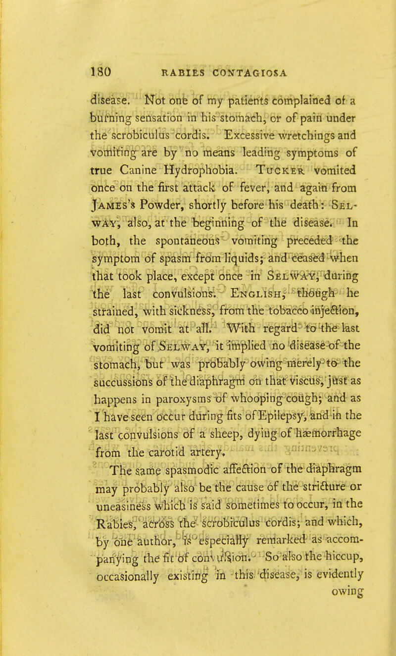 i ISO RABIES CONTAGIOSA disease. Not onb of my patients complained of a burning sensation in his stomach, or of pain under the scrobiculus cordis. Excessive wretchings and Vonliting are by no means leading symptoms of true Canine Hydrophobia. Tucker vomited bnCe on tiie first attack of fever, and again from James's Powder, shortly before his death: Sel- wAV, also, at the beginning of the disease. In both, the spontaneous' vomiting preceded the symptom of spasm from liquids; and ceased when that took place, except once in S£L,#iA^'i^daring Ihe last convulsions. ENGLisH,^^*-¥b9figh he stfained, tvith sickness, from the tobacco >inje6t1on, 6.1^' nSt vomit ■ aitj^aW.' With regard' kh€ kst vomiting of Selway^ It implied no'diseas6-<)f -the stomach, but was prbbably awing merely-'to^ the succussions of the diaphragm on that Viscus, jasf as happens in paroxysms -of whooping cough; and as I have seen occur during fits of Epilepsy, and-in the last coiivulsions of a sheep, dying of hgeraorrhage from the carotid artery. ' ^^^^^ ^nimsvsiq • The same spasmodic affeftion of the diaphragm ■may probably also be the cause of the' striaure or uneasiness whic:|:i is said sometimes to occur, in the Rabies^' at'r'i^iss 'the''^crrobitulus tbrdis; and which, by 'one' 'author,'' eSpeciaHy remarked as accom- panying thefiVbf cbnWf^ioii;^ ''So-a^lso the hiccup, occasionally existing 'in this.'disease, is evidently owing