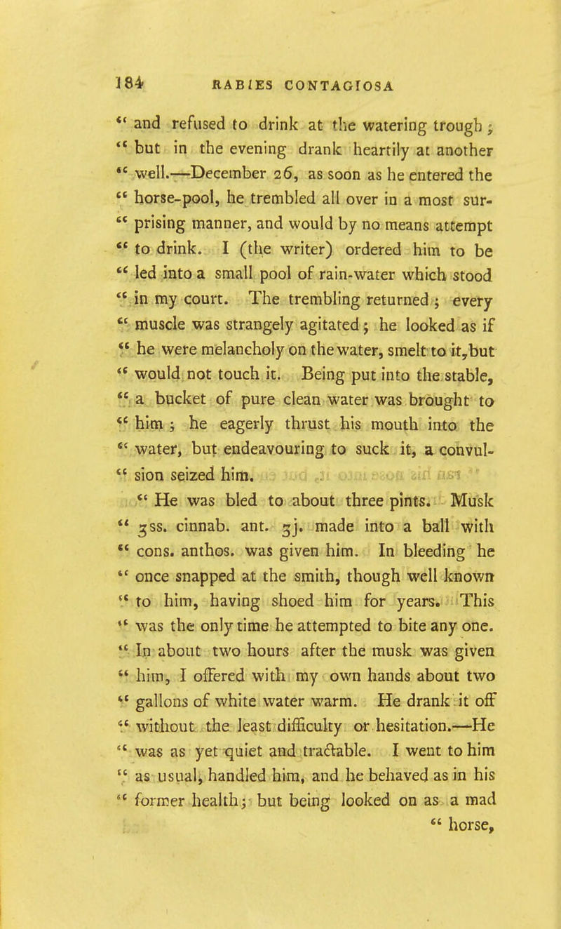 ** and refused to drink at the watering trough;  but in the evening drank heartily at another  well.—-December 26, as soon as he entered the  horse-pool, he trembled all over in a most sur-  prising manner, and would by no means attempt ** to drink. I (the writer) ordered him to be led into a small pool of rain-water which stood  Jn my court. The trembling returned ; every  muscle was strangely agitated; he looked as if 5' he were melancholy on the water, smelt to it,but  would not touch it. Being put into the stable, ^'f-a bucket of pure clean water was brought to  him i he eagerly thrust his mouth into the *' water, but endeavouring to suck.it^ aconvul-  sion seized him. 'Xi Vid nsi *'He was bled to about three pints; Musk  a;ss. cinnab. ant. 3], made into a ball with •* cons, anthos. was given him. In bleeding he *' once snapped at the smith, though well known *.* to him, having shoed him for years. This 1* was the only time he attempted to bite any one.  In about two hours after the musk was given ** him, I offered with my own hands about two gallons of white water warm. He drank it off  without the least difEcuky or hesitation.—He '* was as yet quiet and tradable. I went to him  as usual, handled him, and he behaved as in his  former healthj but being looked on as a mad  horse.