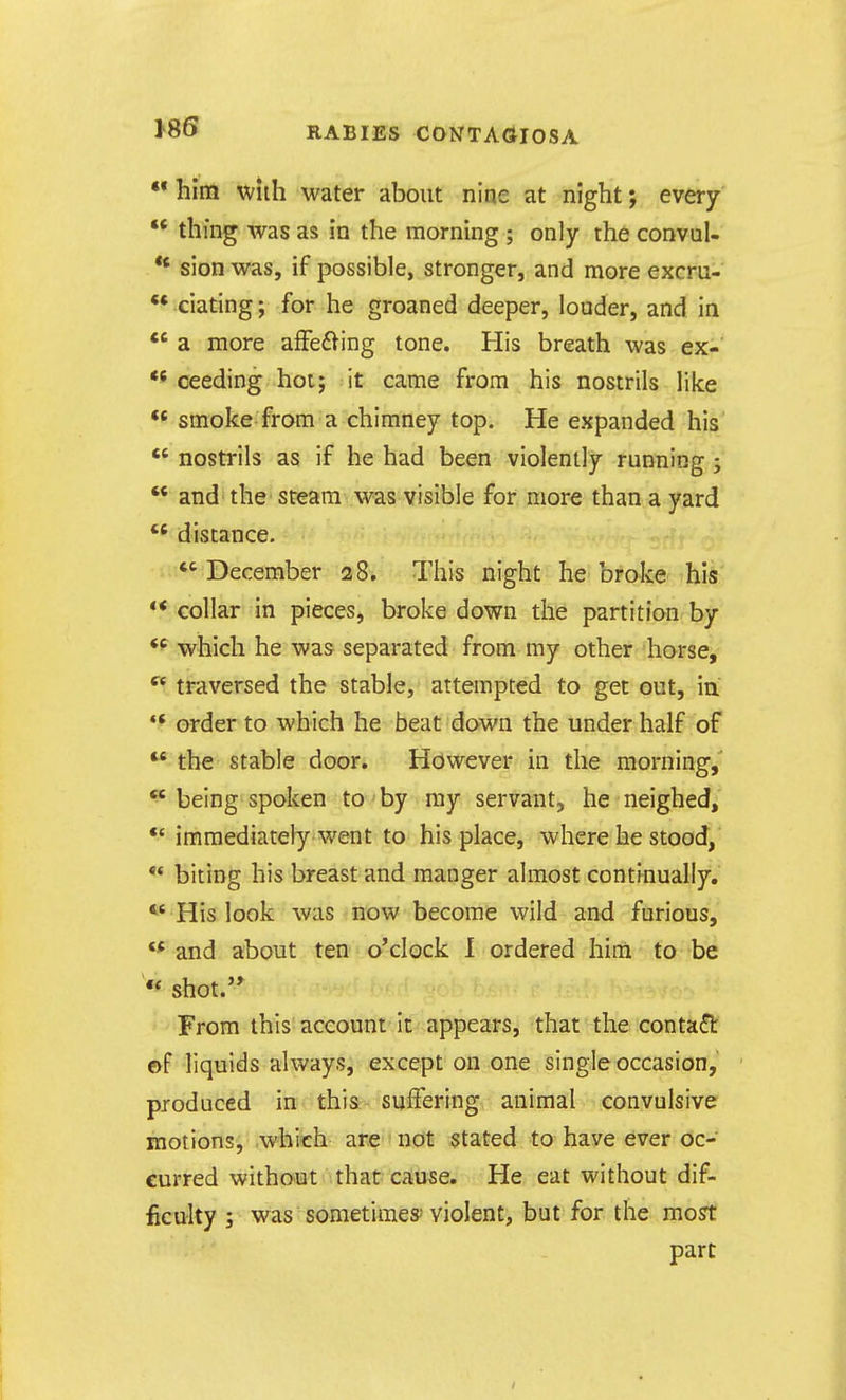 •* him with water about nine at night; every «* thf ng was as in the morning ; only the convul- *' sion was, if possible, stronger, and more excru- ** ciating; for he groaned deeper, louder, and in *' a more affe^ling tone. His breath was ex-* ** ceeding hot; it came from his nostrils like ** smoke from a chimney top. He expanded his  nostrils as if he had been violently running;  and the steam was visible for more than a yard  distance. December 28. This night he broke his ** collar in pieces, broke down the partition by *f which he was separated from my other horse, traversed the stable, attempted to get out, in ** order to which he beat down the under half of  the stable door. However in the morning, ^ being spoken to ■ by my servant, he neighed, immediately went to his place, where he stood, •* biting his breast and manger almost continually,  His look was now become wild and furious, and about ten o'clock I ordered him to be « shot.'* From this account It appears, that the conta(!t ©f liquids always, except on one single occasion, produced in- thi&- suffering animal convulsive motions, which are not stated to have ever oc- curred without that cause. He eat without dif- ficulty ; was sometimes' violent, but for the most part