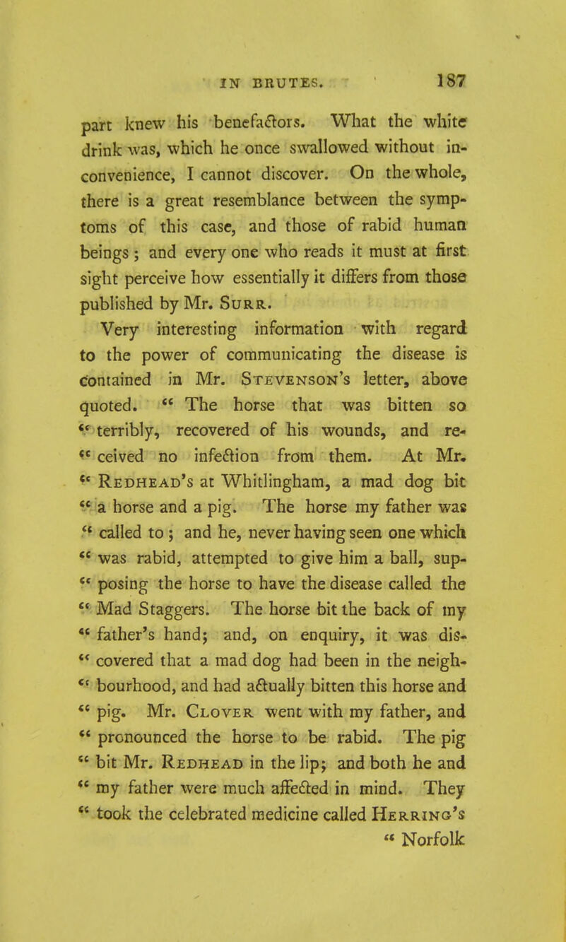 part knew his benefactors. What the white drink was, which he once s\vallowed without in- convenience, I cannot discover. On the whole, there is a great resemblance between the symp- toms of this case, and those of rabid human beings ; and every one who reads it must at first sight perceive how essentially it differs from those published by Mr. Surr. Very interesting information with regard to the power of communicating the disease is contained in Mr. Stevenson's letter, above quoted. The horse that was bitten so ^* terribly, recovered of his wounds, and re- ceived no infection from them. At Mr. ^' Redhead's at Whitlinghara, a mad dog bit a horse and a pig. The horse my father was 5^ called to ; and he, never having seen one which was rabid, attempted to give him a ball, sup- ** posing the horse to have the disease called the Mad Staggers. The horse bit the back of my father's hand; and, on enquiry, it was dis- ** covered that a mad dog had been in the neigh- *' bourhood, and had aftually bitten this horse and pig. Mr. Clover went with my father, and ** pronounced the horse to be rabid. The pig  bit Mr. Redhead in the lip; and both he and my father were much aifefted in mind. They  took the celebrated medicine called Herring's « Norfolk