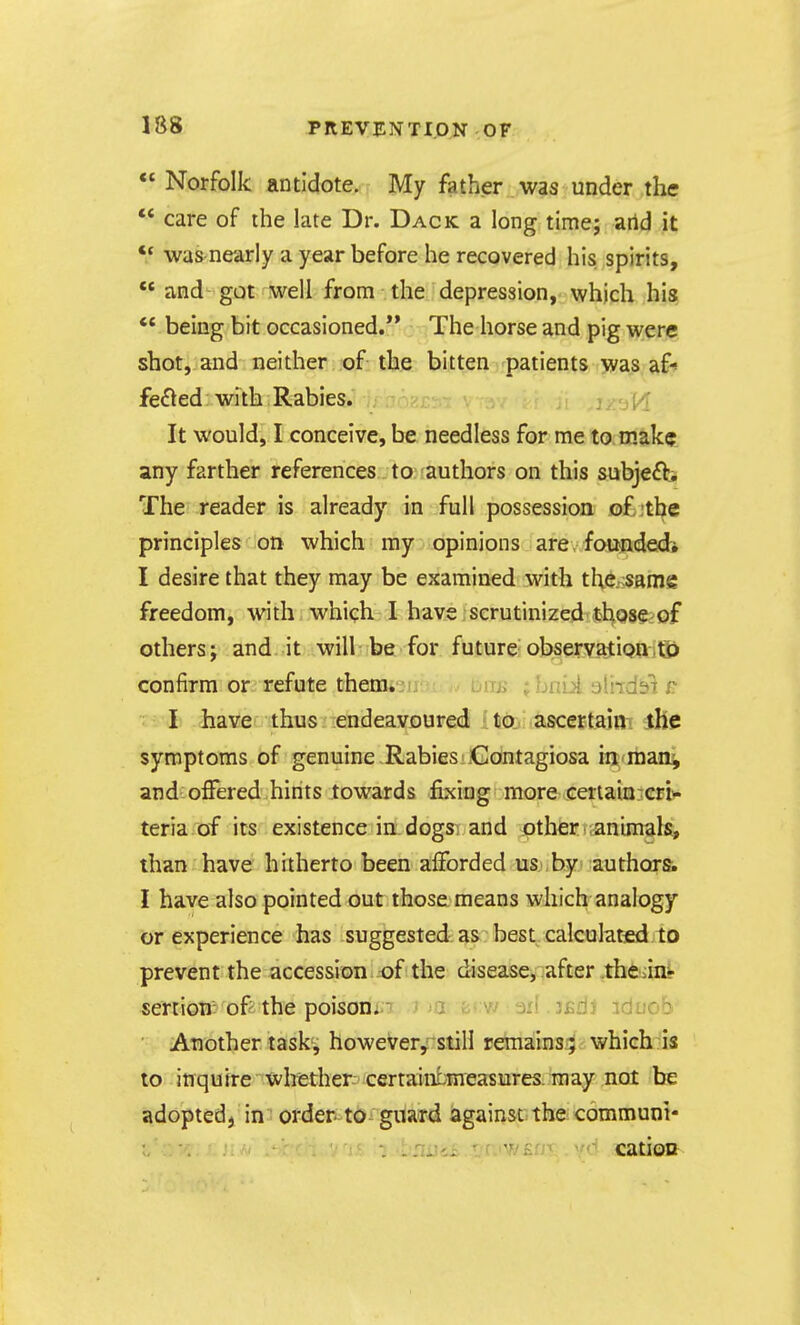 18S  Norfolk antidote. My father was under the ** care of the late Dr. Dack a long time; arid it '* was nearly a year before he recovered his spirits, ** and got well from the depression, which his *' being bit occasioned. The horse and pig were shot, and neither of the bitten patients was af^ felted: with Rabies. I ■[ It would, I conceive, be needless for me to make_ any farther references to;;authors on this subje£b The reader is already in full possession o£;tbe principles on which my opinions are, founded* I desire that they may be examined with the..;same freedom, with which I have scrutinized thqse^of others; and it will be for future observatiQaitSj confirm or refute them» jij.;;. -.• uuji \ Lmi aliidi>i -I have thus endeavoured 'to ascertain the symptoms of genuine Rabies .Contagiosa in raan^ and offered hints towards fixing more GertaiQ::cri>« teria of its existence in dogs^^ and other ;animals, than have hitherto been afforded us ,by authors^ I have also pointed out those means which analogy or experience has suggested as best calculaticd to prevent the accession of the disease, after the iini- sertion: of the poison. w ail. jfidJ idnob ■ Another task^ however, still remains; which is to inquire whether certainbmeasures. may not be adopted, in order to guard against the communi- ; i-'HiJiii-TTjv/En'r .'d catioD