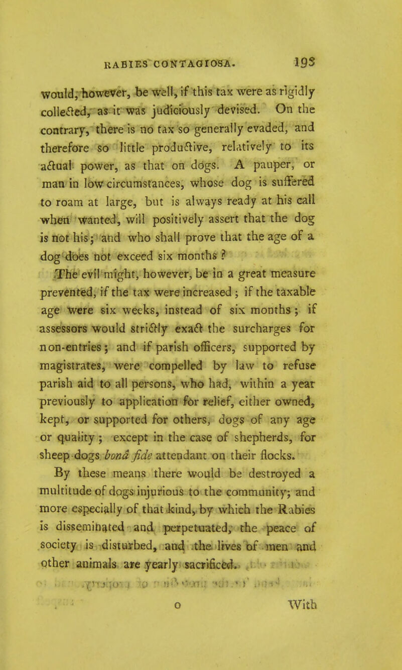 would, however, be well, if this tax were as rigidly collected, as it was judiciously devised. On the contrary, there is no tax so generally evaded, and therefore so little productive, relatively to its aftaal power, as that on dogs. A pauper, or man in low circumstances, whose dog is suffered to roam at large, but is always ready at his call wheri Wanted, will positively assert that the dog is not his J and who shall prove that the age of a dog does not exceed six months ? -The evil might, however, be in a great measure prevented, if the tax were increased j if the taxable age were six weeks, instead of six months; if assessors would stri£|-ly exaft the surcharges for non-entries; and if parish officers, supported by magistrates, were compelled by law to refuse parish aid to all persons, who had, wiihin a year previously to application for relief, either owned, kept, or supported for others, dogs of any age or quality ; except in the case of shepherds, for sheep dogs bond fide attendant on their flocks. By these means there would be destroyed a multitude of dogs injurious to the community; and more especially of that-kindyby which the Rabies is disseminated and. perpetuated; the peace of society is disiiarbed, an4 -the lives of men and other animaJs- a»e yearly< sacrificed:.. , T'TjijO I  ■ »vjnu •*ti5.» r . o With