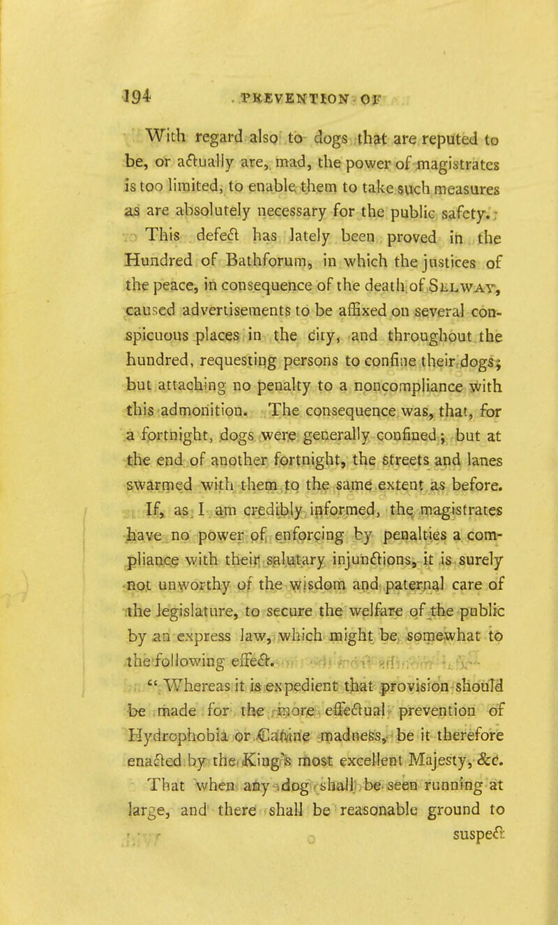 • With regard alsQ to dogs that are reputed to be, or a^lually are,, mad, the power of magistrates is too limited, to enable them to take such measures are absolutely necessary for the public safety.: • ■> This defe£l has lately been proved in the Hundred of Bathforum, in which the justices of the peace, in consequence of the deathiof Sklwav^ caused advertisements to be affixed on several con- spicuous places Jn xhe Ciijf -and throughout the hundred, requesting persons to confine their dogsj but attaching no penalty to a noncompliance with this admonition. The consequence was, that, for a fortnight, dogs were generally confined; but at the end of another fortnight, the streets and lanes swarmed with them to the same extent as before. If> ajs; I am credibly informed, the magistrates have no power ofi enforcing by penalties a com- pliance with their Sial,iatary injun(flionSj k ,is surely not unworthy of the wisdom and paternal care of ithe legislature, to secure the welfare of the public by an express law,, which might be somewhat t0 the following eiTe^l:. ■. • .Whereas it i;&>exp£dient that provision should •be .rnade . for, tbg .-jfl^ori^^ eff€(^>ual • prevention of Hydrophobia or Cafwefe emadne&s,f'be it therefore enacled by theiiKingrls most excellent Majesty, &(?. That when aiiy-idDg f shaJlirbe. seen running at large, and there shall be reasonable ground to suspe^l