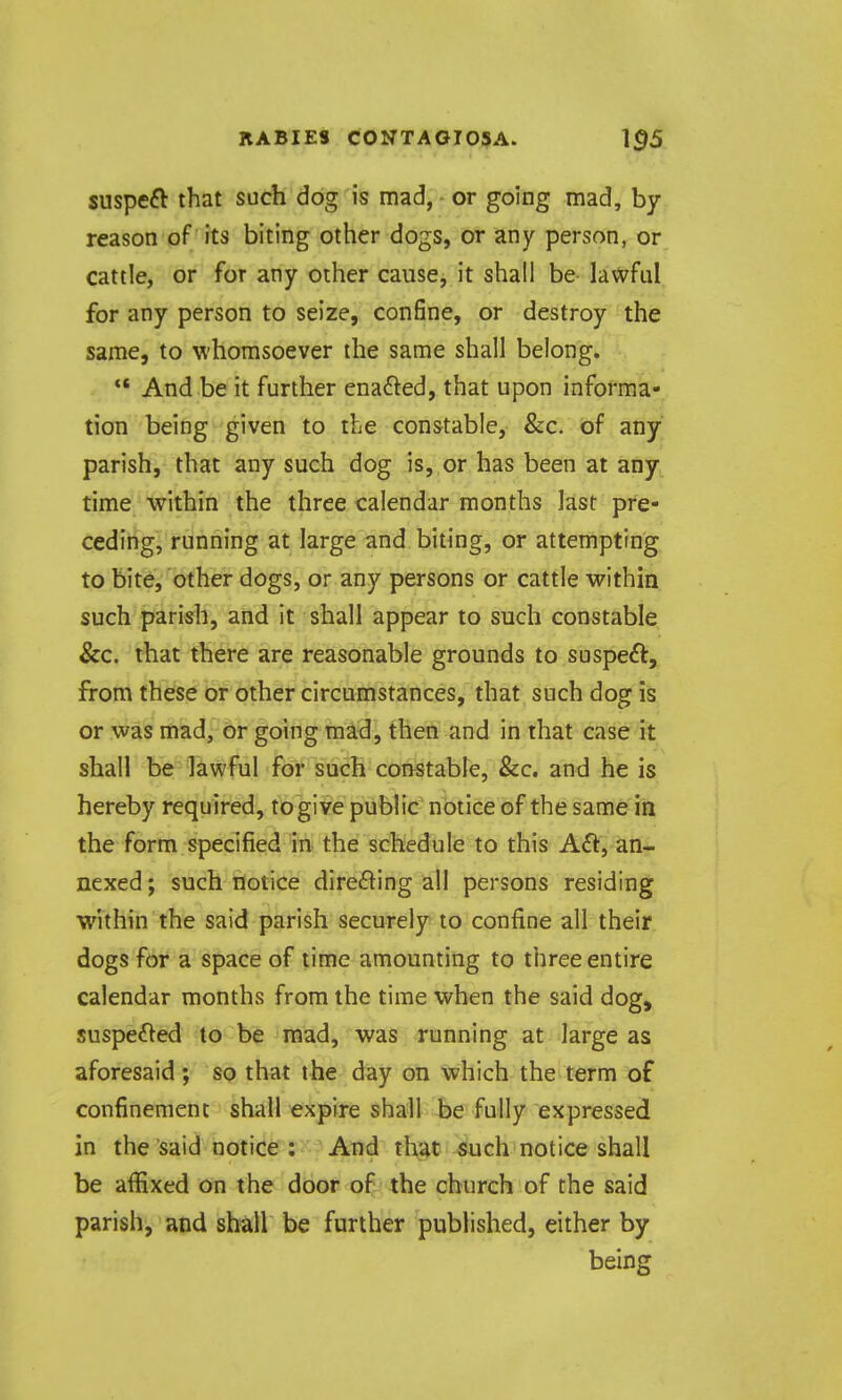 suspeft that such dog is mad, ■ or going mad, by- reason of its biting other dogs, or any person, or cattle, or for any other cause, it shall be la\X^ful for any person to seize, confine, or destroy the same, to whomsoever the same shall belong.  And be it further enafted, that upon informa- tion being given to the constable, &c. of any parish, that any such dog is, or has been at any time within the three calendar months last pre- ceding, running at large and biting, or attempting to bite, other dogs, or any persons or cattle within such parish, and it shall appear to such constable &c. that there are reasonable grounds to sospe^l:, from these or other circumstances, that such dog is or was mad, or going mad, then and in that case it shall be lawful for such constable, &c. and he is hereby required, to give public notice of the same in the form specified in the schedule to this A£l, an- nexed; such notice direfting all persons residing within the said parish securely to confine all their dogs for a space of time amounting to three entire calendar months from the time when the said dog, suspefled to be mad, was running at large as aforesaid ; so that the day on which the term of confinement shall expire shall be fully expressed in the said notice :  And that (^uch notice shall be affixed on the door of the church of the said parish, and shall be further published, either by being