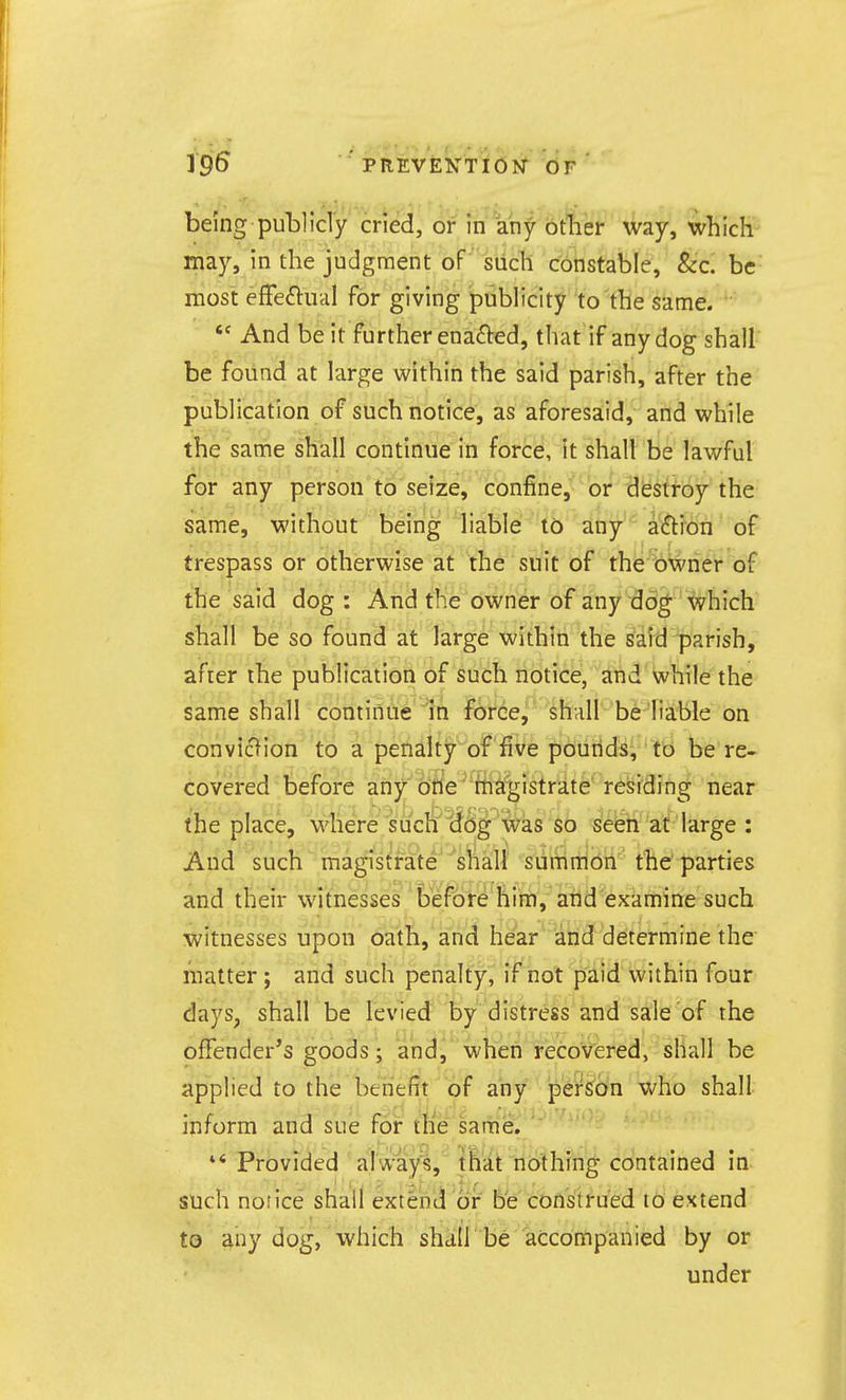 being publicly cried, or in any other way, which- may, in the judgment of siich constable, &c. be most effeftiicil for giving publicity to the same.  And be it further enacted, that if any dog shall be found at large within the said parish, after the publication of such notice, as aforesaid, and while the same shall continue in force, it shall be lawful for any person to seize, confine, or destroy the same, without being liable to any aftion of trespass or otherwise at the suit of the owner of the said dog : And the owner of any dog; which shall be so found at large within the said parish, after the publication of such notice, and while the same shall continue in fOrde, shall be liable on conviclion to a penalty of five pouiids, to be re- covered before anjKbrie' riici^istrate' residing near the place, wherei suchiJog was ^b se^ti at large : And such magistrate shall sumnion the'parties and their witnesses before him, atld examine such witnesses upon oath, and hear and determine the matter j and such penalty, if not paid within four days, shall be levied by distress and sale of the offender's goods; and, wheii recovered, shall be applied to the benefit of any person who shall inform and sue for tKe same. Provided always, that nothing contained in such notice shall extend or' be construed to extend to any dog, which shall be accompanied by or under