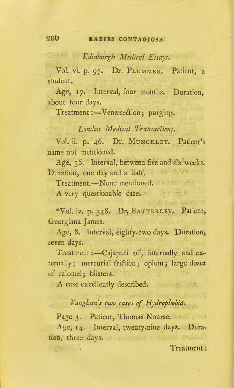 Edinburgh Medical Essays, Vol. vi. p. 97. Dr. Plummer. Patient, a student. Age, 17. Interval, four months, duration, about four days. Treatment:—Venjeseftion; purging. London Medical Transactions. Vol. ii. p. 46. Dr. Munckley. Patient's name not mehti6ned. Age, 36. Interval, between five and six weeks. Duration, one day and a half. Treatment.—None mentioned, A very questionable case. *Vol. iv. p. 348. Dr. Satterley. Patientj Georgian a James. Age, 8. Interval, eighty-two days. Duration^ seven days. Treatment:—Cajaputi oil, internally and ex- ternally; mercurial friftion i opium j large doses of calomel J blisters. A case excellently described. Vaughan's two cases of Hydrophobia. Page 3. Patient, Thomas Nourse^ Age, 14. Interval, twenty-nine days. Dura- tion, three days.