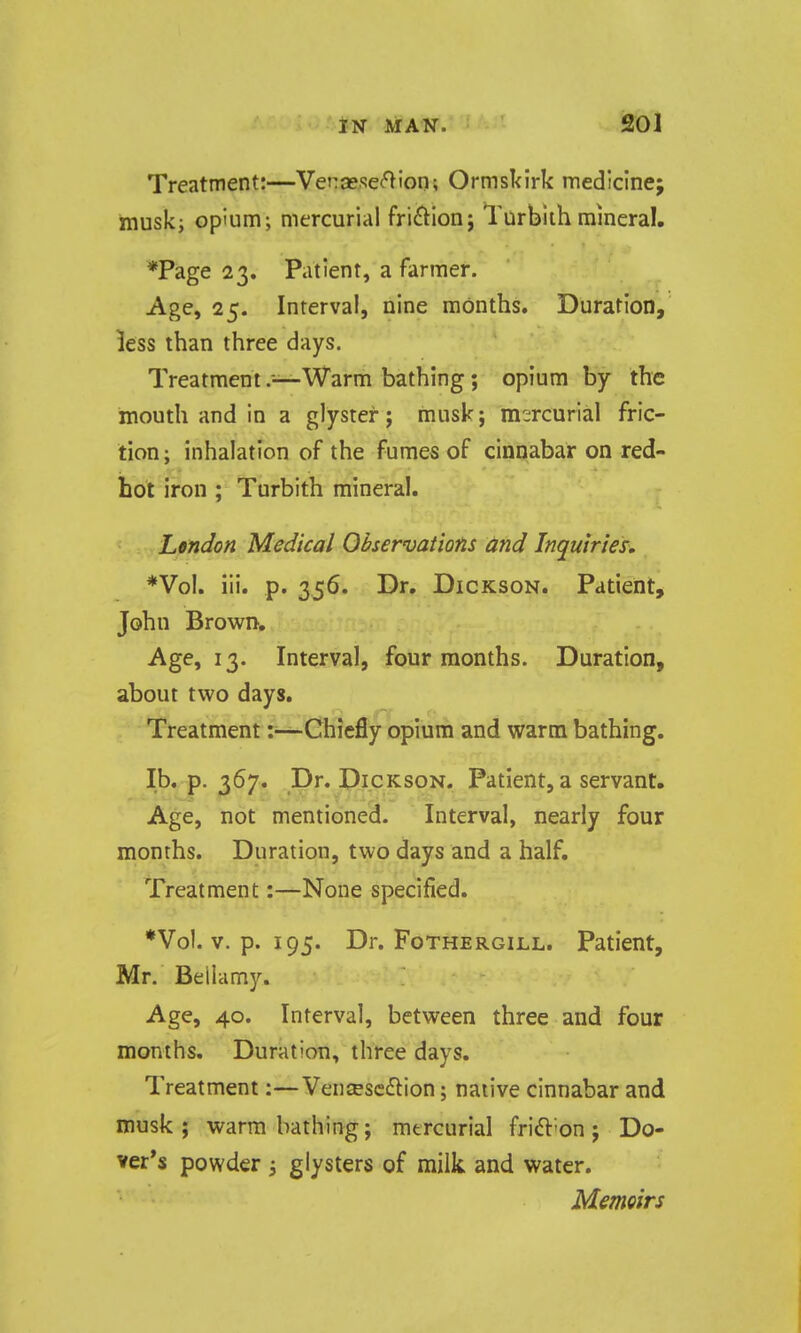 Treatment:—Vet:sese<^ion; Ormskirk medicine; musk; opium; mercurial friction j Turbiih mineral. *Page 23. Patient, a farmer. Age, 25. Interval, nine months. Duration, less than three days. Treatment .-—Warm bathing; opium by the mouth and in a glyster; musk; mercurial fric- tion; inhalation of the fumes of cinnabar on red- hot iron ; Turbith mineral. L&ndon Medical Observations and Inquiries. *Vol. iii. p. 356. Dr. Dickson. Patient, John Brown. Age, 13. Interval, four months. Duration, about two days. Treatment :~Chiefly opium and warm bathing. lb. p. 367. Dr. Dickson. Patient, a servant. Age, not mentioned. Interval, nearly four months. Duration, two days and a half. Treatment:—None specified. *Vol. V. p. 195. Dr. FoTHERGiLL. Patient, Mr. Bellamy. Age, 40. Interval, between three and four months. Duration, three days. Treatment:—Vensescflion; native cinnabar and musk ; warm bathing; mercurial frift-on; Do- ver's powder j glysters of milk and water. MemQirs