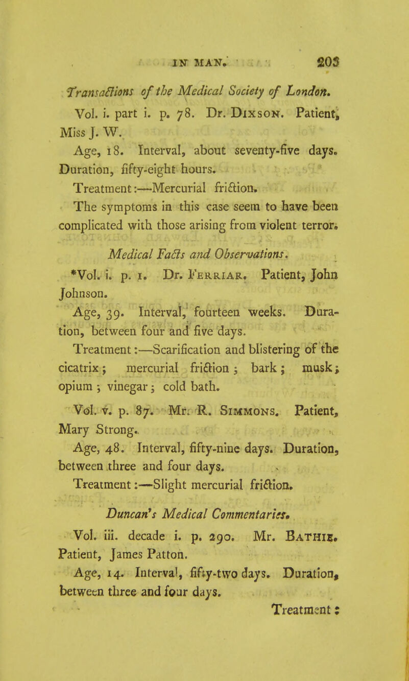 ^ransaH'tons of the Medical Society of London, Vol. i. part i. p. 78. Dr. Dixson. Patient, Miss J. W. Age, 18. Interval, about seventy-five days. Duration, fifty-eight hours. Treatment:—Mercurial fri£tion. The symptoms in this case seem to have been complicated with those arising from violent terror^ Medical Fads and Observations. *VoI. i. p. I. Dr. Ferriar. Patient, John Johnson. Age, 39. Interval, fourteen weeks. Dura- tion, between four and five days. Treatment:—Scarification and blistering of the cicatrix; mercurial friftion ; bark ; musk; opium i vinegar j cold bath. Vcsl. V. p. 87. Mn R. Simmons. Patient, Mary Strong.. Age, 48. Interval, fifty-nine days. Duration, between three and four days. Treatment:—Slight mercurial friftlon, Duncan^ Medical Commentarisu Vol. iii. decade i. p. 290. Mr. Bathib, Patient, James Patton. Age, 14. Interval, fifty-two days. Duration, between three and four days. Treatment: