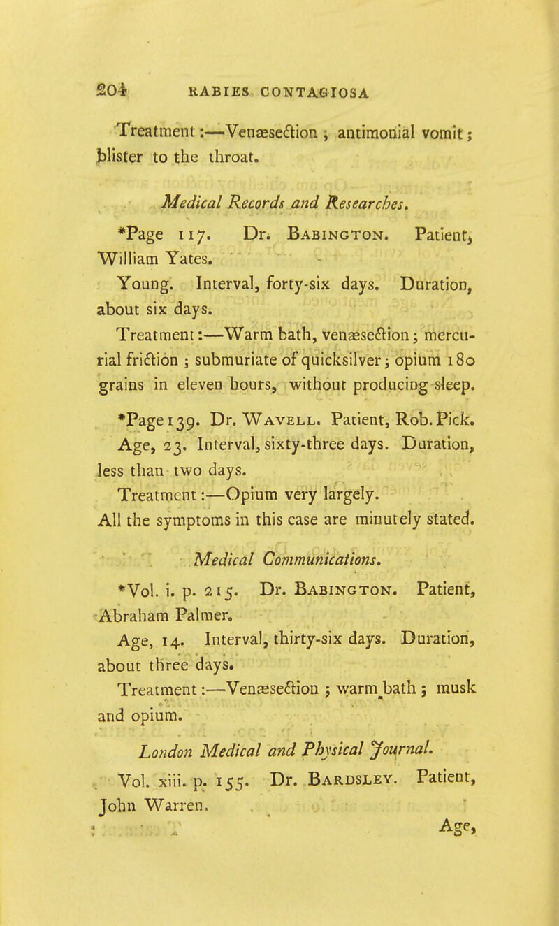 Treatment:—Venassedlion i antimonial vomit; blister to the ihroat. Medical Records and Researches. *Page 117. Dr. Babington. Patientj William Yates. Young. Interval, forty-six days. Duration, about six days. Treatment:—Warm bath, venaese£lion; mercu- rial fridlion ; submuriate of quicksilver; opium 180 grains in eleven hours, without producing sleep. *Pagei39. Dr. Wavell. Patient, Rob. Pick. Age, 23. Interval, sixty-three days. Duration, less than iwo days. Treatment:—Opium very largely. All the symptoms in this case are minutely stated. Medical Communications. *Vol. i. p. 215. Dr. Babington. Patient, Abraham Palmer. Age, 14. Interval, thirty-six days. Duration, about three days. Treatment:—Venasseftion j warm__bath ; musk and opium. London Medical and Physical Journal. Vol. xiii. p. 155. Dr. Bardsley. Patient, John Warren. . Age,