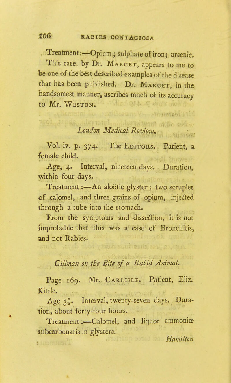 Treatment:—Opium; sulphate of iron; arsenic. This case, by Dr. Marcet, appears to me to be one of the best described examples of the disease that has been published. Dr. Marcet, in the- handsomest manner, ascribes much of its accuracy to Mr. Weston. London Medical Review* Vol. iv. p. 374. The Editors. Patient, a female child. Age, 4. Interval, nineteen days. Duration, within four days. Treatment:—An aloetic glyster; two scruples of calomel, and three grains of opium, injected through a tube into the stomach. From the symptoms and disse^lion, it is not improbable that this was a case of Bronchitis, and not Rabies. Gillman on the Bite of a Rabid Animal. Page 169. Mr. Carlisle. Patient, Eliz. Kittle. Age 2>\' Interval, twenty-seven days. Dura- tion, about forty-four hours. Treatment:—Calomel, and liquor ammonias subcarbonatis in glysters. Hamilion