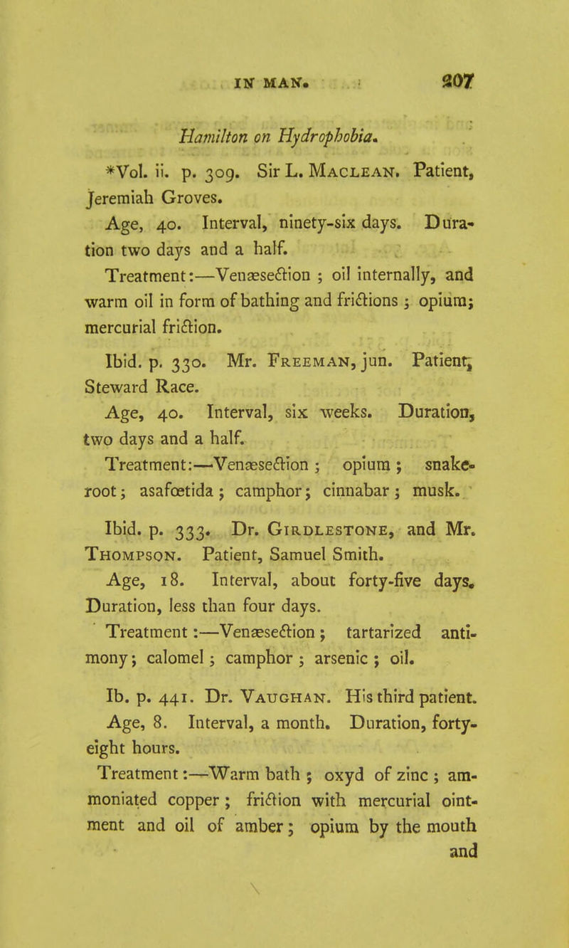 Hamilton on Hydrophobia., *Vol. ii. p. 309. Sir L. Maclean. Patient, Jeremiah Groves, Age, 40. Interval, ninety-six days. Dura- tion two days and a half. Treatment:—VenaesefHon ; oil internally, and warm oil in form of bathing and fridions 5 opium; mercurial fri£tion. Ibid. p. 330. Mr. Freeman, jun. Patient; Steward Race. Age, 40. Interval, six weeks. Duration, two days and a half. Treatment:—Vensese^lion ; opium ; snake- root ; asafcetida j camphor j cinnabar; musk. Ibid. p. 333. Dr. GiRDLESTONE, and Mr. Thompson. Patient, Samuel Smith. Age, 18. Interval, about forty-five days. Duration, less than four days. Treatment:—Venseseftion ; tartarlzed anti- mony ; calomel; camphor ; arsenic ; oil. lb. p. 441. Dr. Vaughan. His third patient. Age, 8. Interval, a month. Duration, forty- eight hours. Treatment:—Warm bath ; oxyd of zinc ; am- moniated copper; friction with mercurial oint- ment and oil of amber; opium by the mouth and \