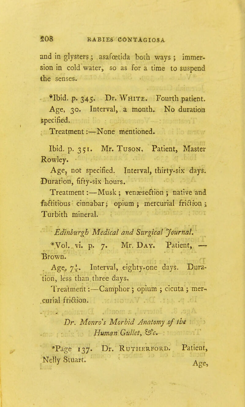 and in glysters ; asafcetida boili ways ; Immer- sion in cold water, so as for a time to suspend the senses. *Ibid. p. 345. Dr. White. Fourth patient. Age, 30. Interval, a month. No duration specified. Treatment:—None mentioned. Ibid. p. 351. Mr. Tuson, Patient, Master Rowley. • Age, not specified. Interval, thirty-six days. Duration, fifty-six hours. Treatment:—Musk; venaese^Vion ; native and faftitious  cinnabar J opium j mercurial friiflion j Turbith mineral. Edinburgh Medical and Surgical 'Journal. *Vol. vi. p. 7. Mr. Day. Patient, — Brown. Age,, 74-. Interval, eighty-one days. Dura- tion, less than.three days. Treatment:—Camphor ; opium ; cicuta j mer-^ .curial friction. Dr. Monro's Morbid Anatomy of the Human Gullety tsfc. *Page 137. Dr. Rutherford. Patient, Nelly Stuart. ^^^^