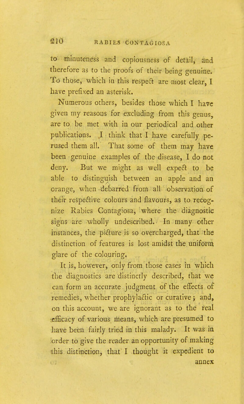 to minuteness and copiousness of detail, and therefore as to the proofs of their being genuine. To those, which in this respeft are most clear, I have prefixed an asterisk. Numerous others, besides those which I have given my reasons for excluding from this genus, are to. be met with in our periodical and other publications. I think that I have carefully pe- rused them all. That some of them may have been genuine examples of the disease, I do not deny. But we might as well expert to be able to distinguish between an apple and an orange, when debarred from all observation of their reSpeftive colours and flavours, as to recog- nize Rabies Contagiosa, where the diagnostic signs are wholly undescribed. In many other instfinces, the pirture is so overcharged, that the distinction of features is lost amidst the uniform glare of the colouring. It is, however, only from those cases in which the diagnostics are distinctly described, that we can form an accurate judgment of the effects of remedies, whether prophylactic or curative; and, on this account, we are ignorant as to the real ■efficacy of various itieans, which are presumed to have been fairly tried in this malady. It was in order to give the reader an opportunity of making ■this distinction, that' I thought it expedient to annex